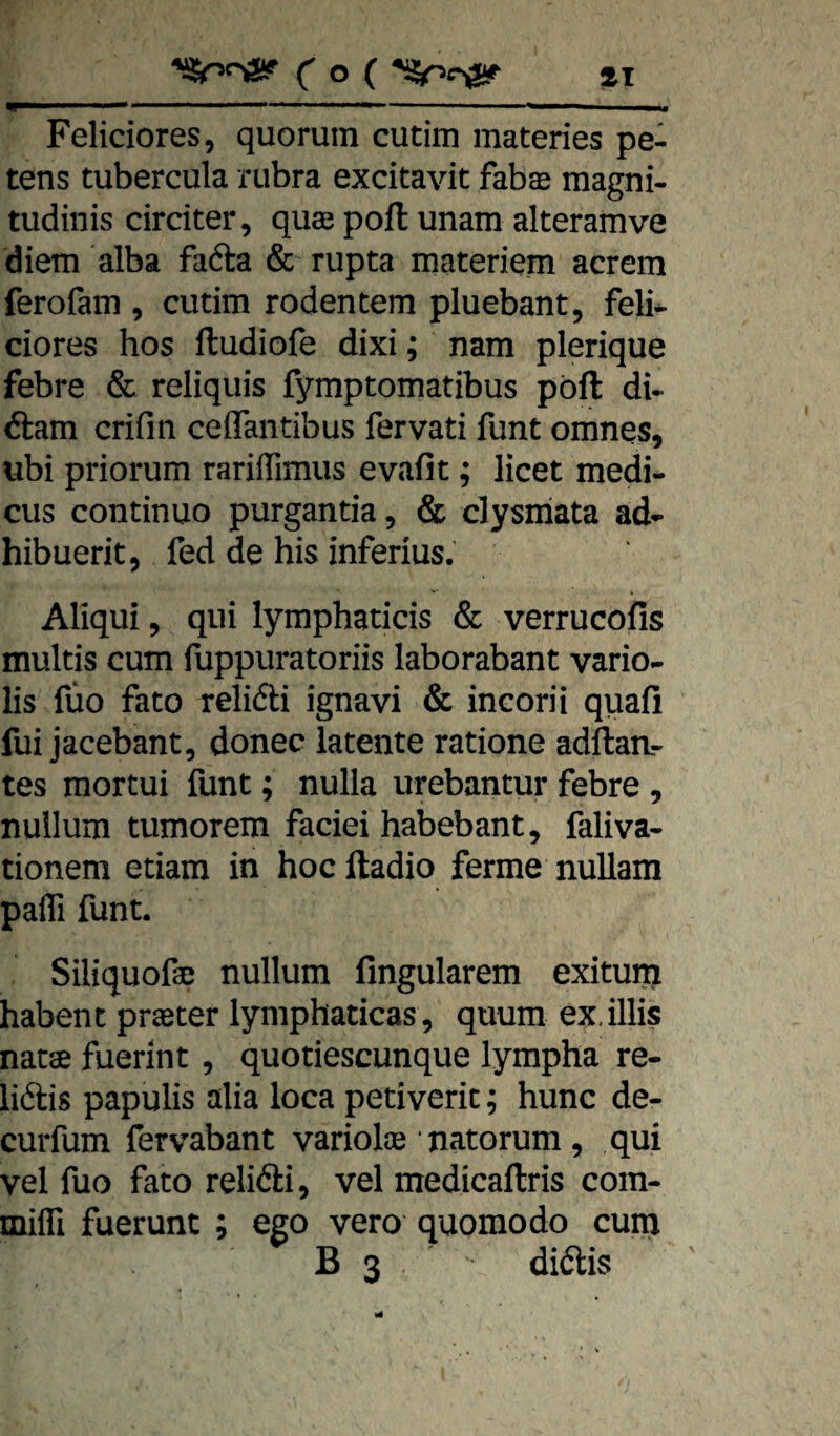 ( o ( »I ■ ■ .■— ' ■ I , Feliciores, quorum cutim materies pe- tens tubercula rubra excitavit fab© magni- tudinis cirdter, qu© pofl unam alteramve diem alba fada & rupta materiem acrem ferofam , cutim rodentem pluebant, feli* ciores hos ftudiofe dixi; nam plerique febre & reliquis fymptomatibus pöft du dam crifin ceflantibus fervati funt omnes, ubi priorum rariiTimus evafit; licet medi- cus continuo purgantia, & clysiriata ad- hibuerit, fed de bis inferius. Aliqui, qiii lymphaticis & verrucofis multis cum fuppuratoriis laborabant vario- lis füo fato relidi ignavi & incorii quafi fui jacebant, donec latente ratione adftaa- tes mortui funt; nulla urebantur febre, nullum tumorem faciei habebant, faliva- tionem etiam in hoc ftadio ferme nullam pafli funt. Siliquoße nullum fingularem exitum haben t pr©ter lymphaticas , quum ex.illis natae fuerint , quotiescunque lympha re- lidis papulis alia loca petiveric; hunc de- curfum fervabant variol© • natorum , qui vel fuo fato relidi, vel medicaftris com- milTi fuerunt ; ego vero quomodo cum