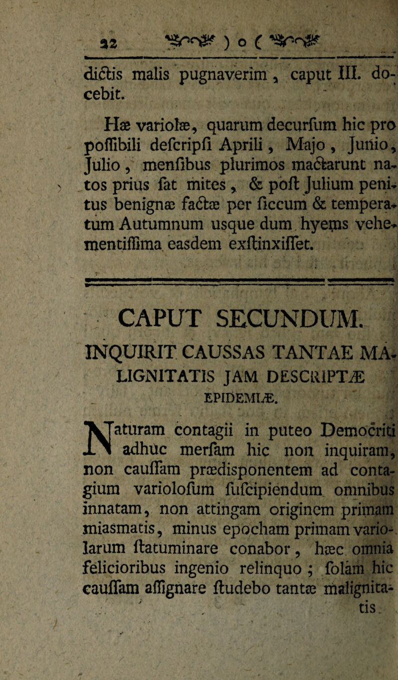 32 ) O ( diftis raalis pugnaverim, caput III. do- cebit. Hae variolse, quarum decurfura hic pro poflibili defcripli Aprili, Majo , Jurtio, Jülio , menfibus plurimos ma(5tarunt na- tos prius fat ihites , & pbft Juliura peni. tus benignas fabtas per ficcum & tempera» tüm Auturanum usque dum hyeips vehe» mentifiima easdem exltinxilTet. CAPUT SECUNDUIVL INQUI^LIT CAUSSAS TANTAE MA- LIGNITATIS JAM DESCRlPTiE EPIDEMIE, aturam contagii in puteo Demöcriti X 1 adhüc merfam hic non inquiram, non cauflam prredisponentem ad conta- giura variolofum fiifcipiendurn omnibus innatam, non attingam originem primam xniasmatis, minus epocham primam vario- larum ftatuminare conabor, hcec omnia felicioribus ingenio relinquo ; foläm hic cauflam alTignare ftudebo tanta3 malignita-