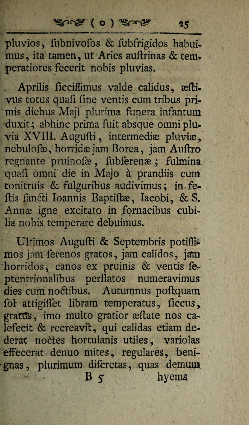 • ■■ ■■■ ... > .1—■ ^ ...-- pluvios, fubnivofos & fubfrigidps habui* mus, ita tarnen, ut Aries auftrinas & tem- peratiores fecerit nobis pluvias. Aprilis ficciflimus valde calidus, sefti- .vus totus quafi fine ventis cum tribus pri- mis diebus Maji plurima funera infantum duxit; abhinc prima fuit absque omniplu- via XVllI, Augufti, intermediär pluviar, nebuIofoD, horrido jam Borea, jam Auftro regnante pruinofar, fubferenae ; fulmina quafi omni die in Majo ä prandiis cum tonitruis & fulguribus audivimus; in^fe- llis fanfti loannis Baptiftar, lacobi, & S. Annae igne excitato in fornacibus cubi- lia nobis temperare debuimus. Ultimos Augufti & Septembris potiflii mos jam ferenos gratos, jam calidos, jäm ‘horridos, canos ex pruinis & ventis fe- ptentrionalibus perfiatos numeravimus dies cum noftibus. Autumnus poftquam fol attigiflet libram temperatus, ficcus, gratt^, imo multo gratior arftate nos ca- lefecit & recreavit, qui calidas etiam de- derat noftes hortulanis utiles, variolas efFecerat denuo mites, reguläres, beni- •gnas, plurimum difcretas, quas demum