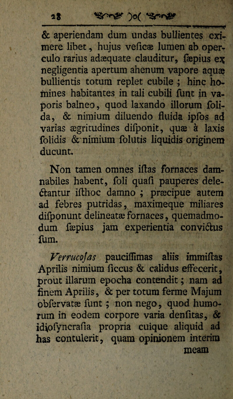 iS & aperiendam dura undas buUientes cxi- mere übet, hujus veficas luraen ab oper- culo rarius adsequate clauditur, ßepius ejj negligentia apertura ahenum vapore aqua? buUientis totura replet cubile ; hinc ho- mines habitantes in tali cubÜi fiint in va- poris balneo, quod laxando illorum foU- da, & niraium diluendo fluida ipfos ad varias fflgricudines difponit, quee ä laxis folidis &'niraium iblutis liquids originem ducunt. Non tarnen omnes iilas fornaces dam- nabiles habent, foli quafi pauperes dele- ftantur ifthoc damno ; prtecipue autem ad febres putridas, maximeque miliares difponunt delineataj fornaces, quemadmo- dum faepius jam experientia convidhis fum. Verrucojas pauciflimas aliis immiitas Apriüs niraium ficcus & caüdus effecerit, prout illarum epocha contendit; nam ad finem Apriüs, & per totura ferme Majum obfervatae funt; non nego, quod hurao- ruin in eodem corpore varia denfitas, & idiofyncrafia propria cuique aliquid ad has contulerit, quam opinionem interim meam