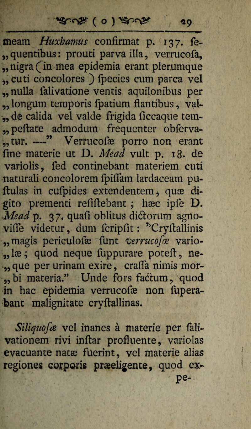 meatn Huxhamtis confirmat p. 137. fe- ^,quentibus: prouci parva illa, verrucofa, „ nigra in mea epidemia erant plerumque ,, cuti concolores } fpecies cum parca vel „nuUa falivatione ventis aquilonibus per ,,longum teinpöris fpatium flantibus, val- 5, de calida vel valde frigida ficcaque tem- „peftate admodum frequenter obferva- 5, tun —” Verrucofa3 porro non erant fine materie ut D. Mead vuk p. 18. de variolis, fed continebant materiem cuti naturali concolorem fpiflam lardaceam pu- ftulas in cufpides extendentem^ qu® di- gito prementi refiftebant; hsec ipfe D. Meadp. 37. quafi oblitus didoriim agno- vifle videtur, dum fcripfit: ’^Cryllallinis „magis periculofaj funt ^errucojk vario- „Ice; quod neque fuppurare poteft, ne- 55 que per urinam exire, crafla nimis mor- „bi materia.” Unde fors fa6lum/quod in hac epideitiia verrucofse non fupera- bant malignitate cryftallinas. SiUqtioße vel inanes ä materie per lali- vationem rivi inftar profluente, variolas evacuante natae fuerint, vel materie alias regiones corporis praeeligente, quod ex- pe-