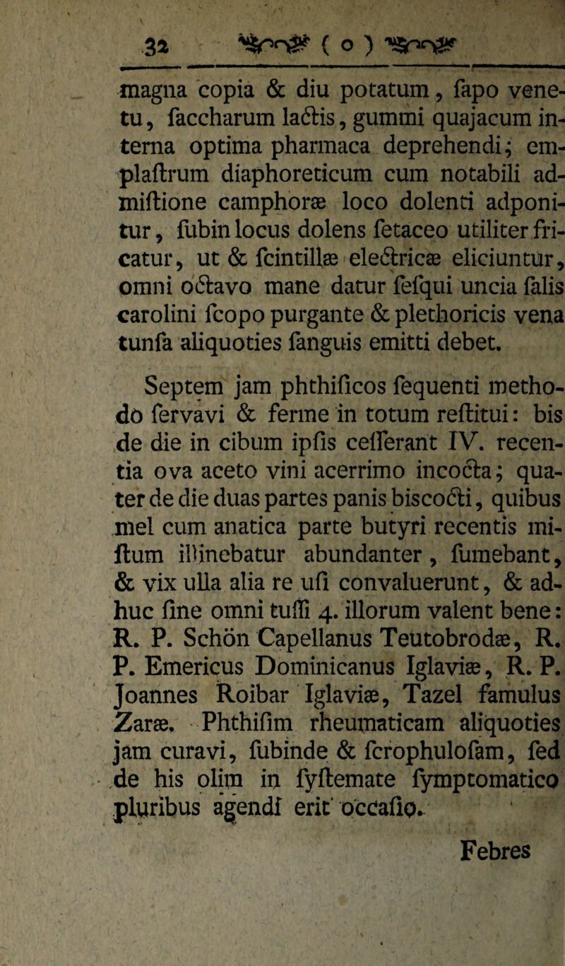 magna copia & diu potatum, fapo vene¬ tu, faccharum laftis, gummi quajacum in¬ terna optima pharmaca deprehendi; em- plaftrum diaphoreticum cum notabili ad- miftione camphorse loco dolenti adponi- tur 5 fubin locus dolens fetaceo utiliter fri- catur, ut & fcintillse eledricae eliciuntur, omni oftavo mane datur fefqui uncia falis carolini fcopo purgante & pletlioricis vena tunfa aliquoties fanguis emitti debet. Septem jam phthificos fequenti metho- do fervavi & ferme in totum rellitui: bis de die in cibum ipfis celferant IV, recen- tia ova aceto vini acerrimo incocla; qua- ter de die duas partes panis biscofti, quibus niel cum anatica parte butyri recentis mi- ftum iDinebatur abundanter , fumebant, & vix uUa alia re ufi convaluerunt, & ad- huc fine omni tulTi 4. illorum valent bene: R, P. Schön Capellanus Teutobrodse, R. P. Emericus Dominicanus Iglavise, R. P. Joannes Roibar Iglavise, Tazel famulus Zarse. Phthifim rheumaticam aliquoties jam curavi, fubinde & fcrophulofam, fed de his olira in fyftemate fymptomatico pluribus ägendf erit’occafip.. Febres