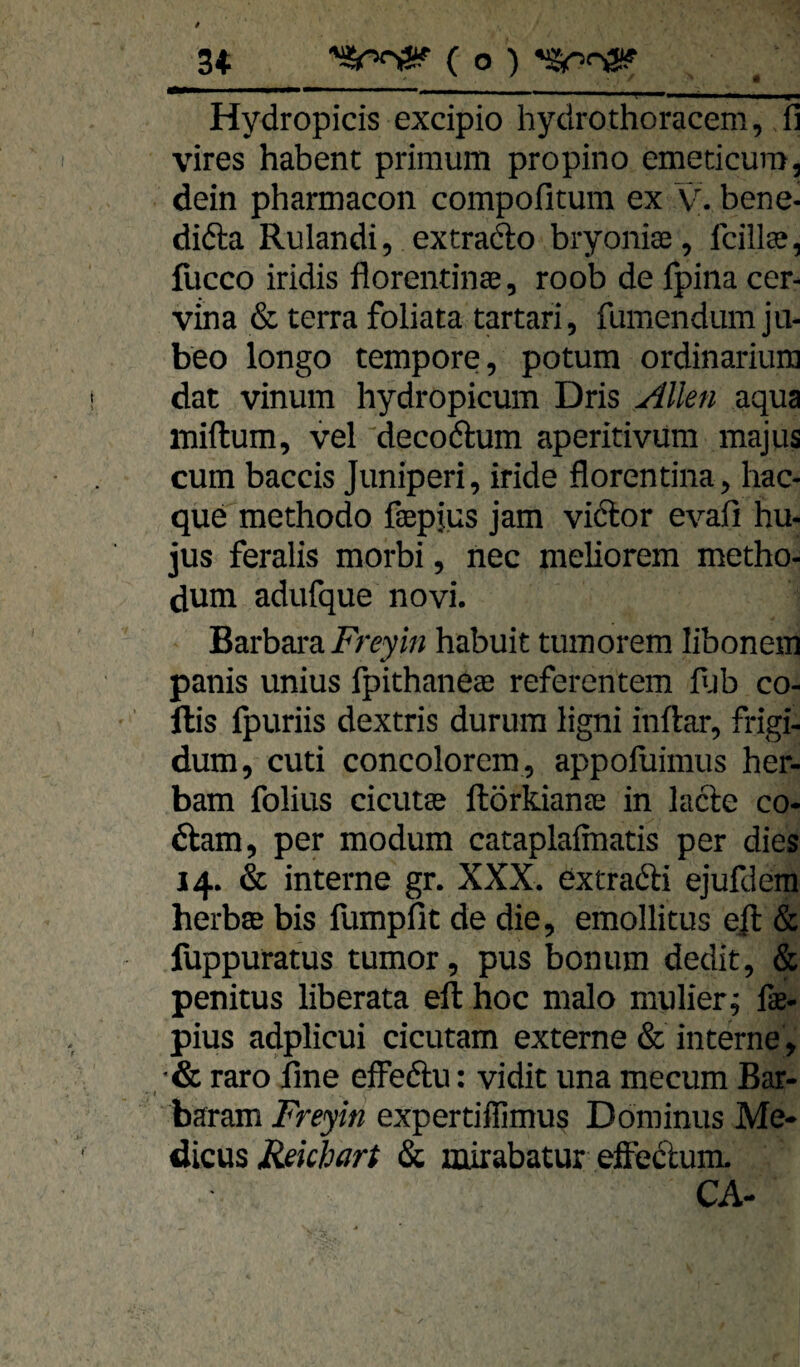 « ***^*'~******^**^**' '' * ' >*—■ ■ n 1^,, I— 1,,,, UM Hydropicis excipio hydrothoracem, fi vires habent primum propino emeticum, dein pharmacon compofitum ex v. bene- didta Rulandi, extradlo bryoniffi, fcills, lücco iridis florentinae, roob de Ipina cer- vina & terra foliata tartari, fumendum ju- beo longo tempore, potum ordinarium dat vinum hydropicum Dris ^llen aqua miftum, vel decoftum aperitivura majus cum baccis Juniperi, iride florentina, hac- que methodo fiepjus jam viftor evafi hu- jus feralis morbi, nec meüorem metho- dum adufque novi. Barbara. Freyin habuit tumorem libonem panis unius fpithaneae referentem l>jb co- llis Ipuriis dextris durum ligni inftar, frigi- dum, cuti concolorem, appoluimus her- bam folius cicutas ftörkianae in lacte co- ftam, per modum cataplalmatis per dies 14. & interne gr. XXX. extradli ejufdem herbte bis fumpfit de die, emollitus ejl & fuppuratus tumor, pus bonum dedit, & penitus liberata eil hoc malo mulier j fae- pius adplicui cicutam externe & interne, •& raro Une effedlu: vidit una mecum Bar- 1 baram Freyin expertiflimus Dominus Me- dicüs Mekhart & mirabatur efFedlum.