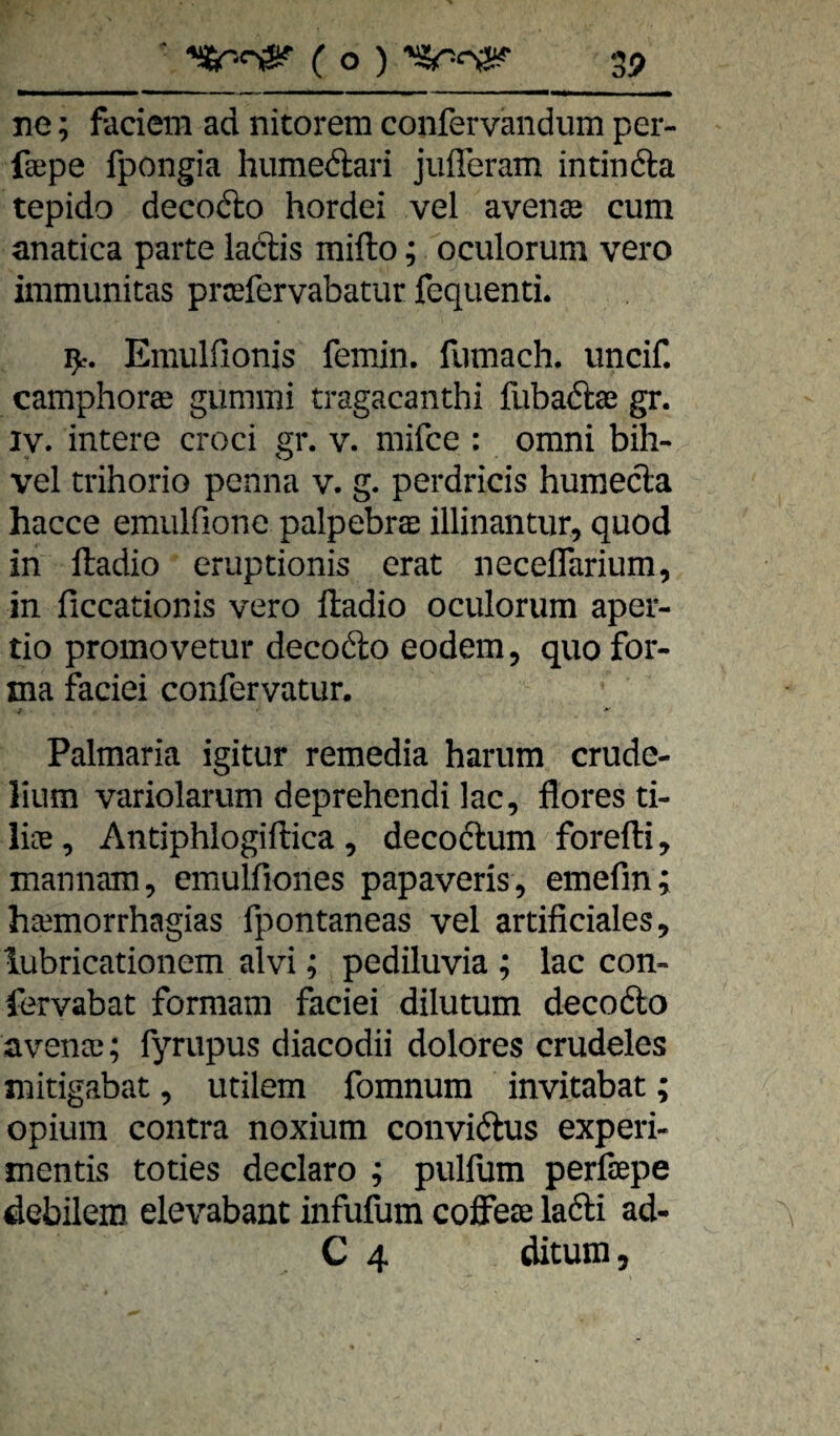 ne; fadem ad nitorem confervandum per- fsepe fpongia humedari jufferam intinda tepido decodo hordei vel avenee cum anatica parte ladis mifto; oculorum vero immunitas prosfervabatur fequenti. 9:. Emulfionis femin. fumach. uncif. camphorae gummi tragacanthi fubadse gr. ly. intere croci gr. v. mifce : omni bih- vel trihorio pcnna v. g. perdricis humeda hacce emiilfionc palpebras illinantur, quod in ftadio eruptionis erat neceflarium, in ficcationis vero ftadio oculorum aper- tio promovetur decodo eodem, quo for¬ ma faciei confervatur. Palmaria igitur remedia harum crude- lium variolarum deprehendi lac, flores ti- lice, Antiphlogiftica 5 decodum forefti, mannam, cmulfiones papaveris, emefin; ha^morrhagias fpontaneas vel artificiales, lubricationem alvi; pediluvia ; lac con- fervabat formani faciei dilutum decodo avenai; fyrupus diacodii dolores crudeles mitigabat, utilem fomnura invitabat; Opium contra noxium convidus experi- mentis toties declaro ; pulfum perfsepe debilem elevabant infufum coffeae ladi ad-