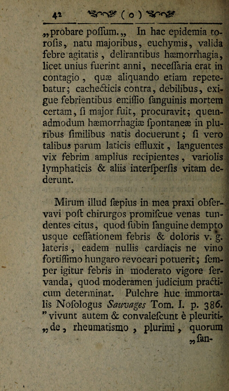 4» , ( o ) >Sr>n3!? .„probare pofTum. „ In hac epidemia to- rofis, natu majoribus, euchymis, valida febre agitatis , delirantibus haamorrhagia, licet unius fuerint anni, neceflaria erat in contagio , quas aliquando etiam repete- batur; cachedicis contra, debilibus, exi- gue febrientibus emiflio fanguinis mortem certam, fi major fuit, procuravit^ quem- ' admodum haemorrhagice fpontanes in plu- | ribus fimilibus natis docuerunt; fi vero : talibusparum laticis effluxit, languentes j vix febrim amplius recipientes, variolis lymphaticis & aliis interlperfis vitam de- derunt. Mirum illud fspius in mea praxi obfer- vavi poft chirurgos promifcue venas tun- dentes citus, quod fubin fanguine dempto usque ceflationeni febris & doloris v. g. lateris, eadem nullis cardiacis ne vino fortiflimo hungaro revocari potuerit; fern- . per igitur febris in moderato vigore fer- vanda, quod moderamen Judicium pradi- • cum detenninat. Pulchre huc immorta- i lis Nofologus Sauvages Tom. 1. p. 386. ” vivunt autem & convalefcunt e pleuriti- „de, rheumatismo , plurimi, quorum „fan-