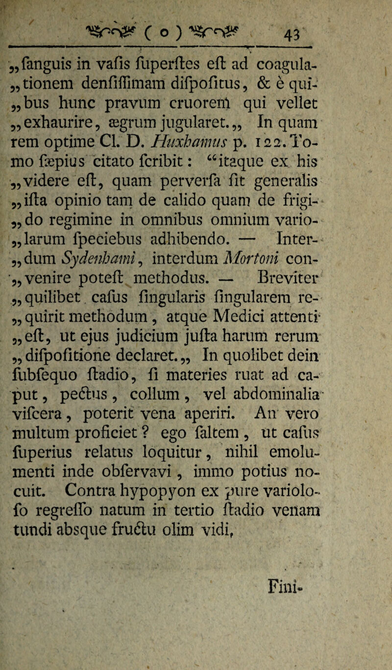 jjfanguis in vafis fuperftes eft ad coagula- 5,tionem denfiffimam difpofitus, & e qiii- jjbus hiinc pravum cruorenl qui vellet ^^exhaurire, segruin jugiüaret.,, In quam rem optime CI. D. Htixhamiis p. 122.T0- mo ßepius citato fcribit: ^^itaquc ex bis „videre efl, quam perverfa fit generalis jjilta opinio tarn de calido quam de frigi- 55 do regimine in omnibus omnium vario- 55larum fpeciebus adhibendo. — Inter- Sydenhami^ mtQxdiXxm Mortoni con- ■55 venire potefi: niethodus. — Breviter „quilibet cafus fingularis fingularera re- 55 quirit methodum , atque Medici attentr „eft, ut ejus Judicium jufta harum rerunv „ difpofitione declaret. „ In quolibet dein fubfequo ftadio, fi materies ruat ad ca- put 5 peftus , collum , vel abdominalia* vifcera, poterit vena aperiri. An vero multum proficiet ? ego faltem , ut cafus fuperius relatus loquitur, nihil emolu- menti inde obfervavi, immo potius no- cuit. Contra hypopyon ex pure variolo- fo regreflb natum in tertio ftadio veiiam tundi absque fru(ftu olim vidi, * , Fini«