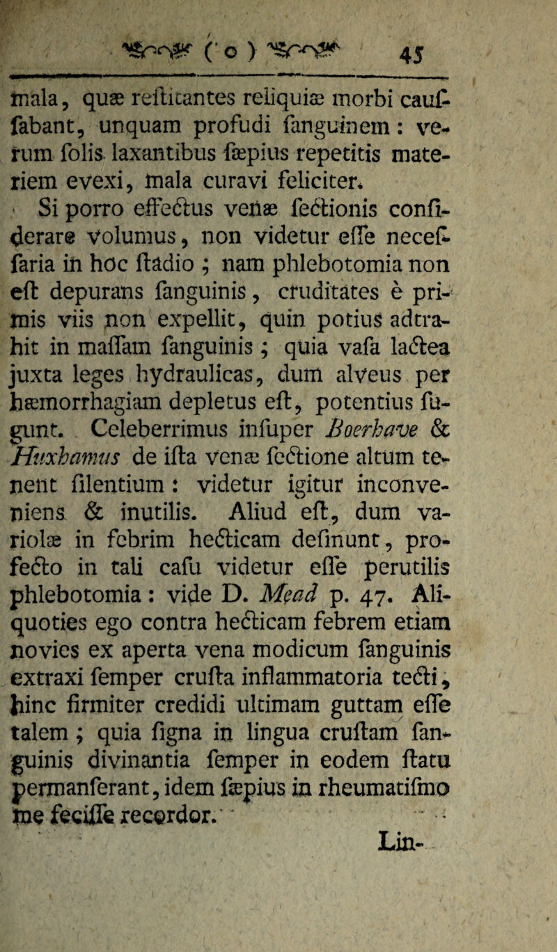 . ■ Iia ■ I ■ —— mmwm , ,^ , , I, ,, ,, tnala, quae refticantes reiiquiae morbi caut fabant, unquam profudi fanguinem: ve¬ rum folis iaxantibus faspius repetitis mate- riem evexi, mala curavi feliciten ' Si porro efFedtus venae fedlionis confi- derare volumus, non videtur effe neceC- faria in höc ftädio ; nam phlebotomia non eft depurans fanguinis, cfuditätes e pri-' mis viis non expellit, quin potius adcra- hit in maffam fanguinis ; quia vafa laftea juxta leges hydraulicas, dum alveus per heemorrhagiam depletus eft, potentius fu- gunt. Celeberrimus infuper Boerhave & Hitxhamus de ifta venaj fcftione altum te- neiit filentium : videtur igitur inconve- niena & inutilis. Aliud eft, dum va- riolae in fcbrim hefticam defmunt, pro- fedlo in tali cafu videtur efle perutilis phlebotomia: vido D. M^ad p. 47. Ali- quoties ego contra hedicam febrem etiam jiovies ex aperta vena modicum fanguinis extraxi femper crufta inflammatoria tedi, Jiinc firmiter credidi ultimam guttam effe talem; quia figna in lingua cruftam fan¬ guinis divinantia femper in eodem ftatu permanferant, idem ßepius in rheumatifmo me feciffe recgrdor. Lin- -