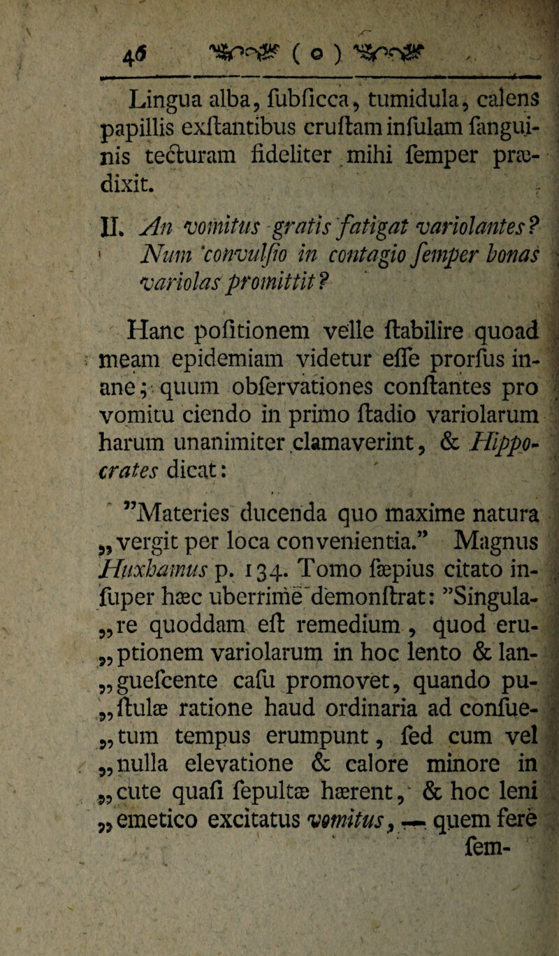 4« ( o ) , ■ ... - r ... iiii > ■■ili Lingua alba, fubficca^ tumidula, calens papillis exflantibus cruftaminfulamfangui- nis tecluram fideliter. mihi femper prec- dixit. - IL yln vomittis -gratis fatigat variolantes ? ' Num ‘convulfio in contagio femper bonas variolas promittit ? Hane politionem veile ftabilire quoad meam epidemiam videtur efle prorfus in¬ ane; quiim obfervationes conftantes pro vomitu ciendo in primo ftadio variolarum harum unanimiter clamaverint, & Hippp^ crates dicat: ^ ”Materies ducenda quo maxime natura 5, vergit per loca convenientia.” Magnus 'Huxbamus p. 134. Tomo faepius citato in- fuper hasc uberrime'd'emonftrat: ’Singula- „re quoddam eft remedium , quod eru- 55 ptionem variolarum in hoc lento & lan- 55guefcente cafu promovet, quando pu- „ ftulae ratione haud ordinaria ad confue- 5, tum tempus erumpunt, fed cum vel 55nulla elevatione & calore minore in 55 eilte quafi fepultee hasrent/ & hoc leni j^emetico excitatus vmitusyr^. quem fere fern-