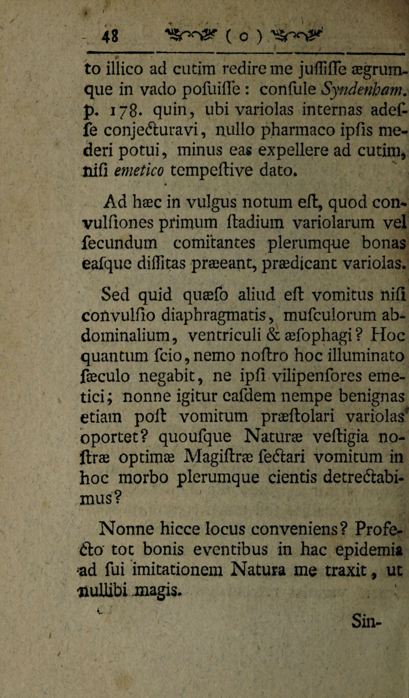 r to illico ad cutira redire me juffifle cegrum- que in vado pofuilTe; confule Sytidenbam. p. 178. quin, ubi variolas internas adet fe conjeduravi, nullo pharmaco ipiis me- deri potui, minus eas expellere ad cutim, Hiß emetico tempeftive dato. ♦ Ad haec in vulgus notiim efl, quod con-. vulfiones primum ftadium variolarum vel fecundum comitantes plerumque bonas eafque diflTitas pra3eant, prasdicant variolas. Sed quid quaefo aliud efl vomitus nifi convulfio diaphragmatis ^ mufculorum ab- dominalium, ventriculi & aefophagi ? Hoc quantum fcio,nemo noflro hoc illuminato fseculo negabit ^ ne ipfi vilipenfores eme- tici; nonne igitur cafdem nempe benignas etiam poft vomitum praeftolari variolas^ oportet? quoufque Naturae veftigia no- llrae optimae Magiftrse fedfcari vomitum in hoc morbo plerumque cientis detreftabi- mus? Nonne hicce locus conveniens? Profe- &a tot bonis eventibus in hac epidemia ^ad fui imitationem Natura me traxit, ut •nullibi .magis. Sin