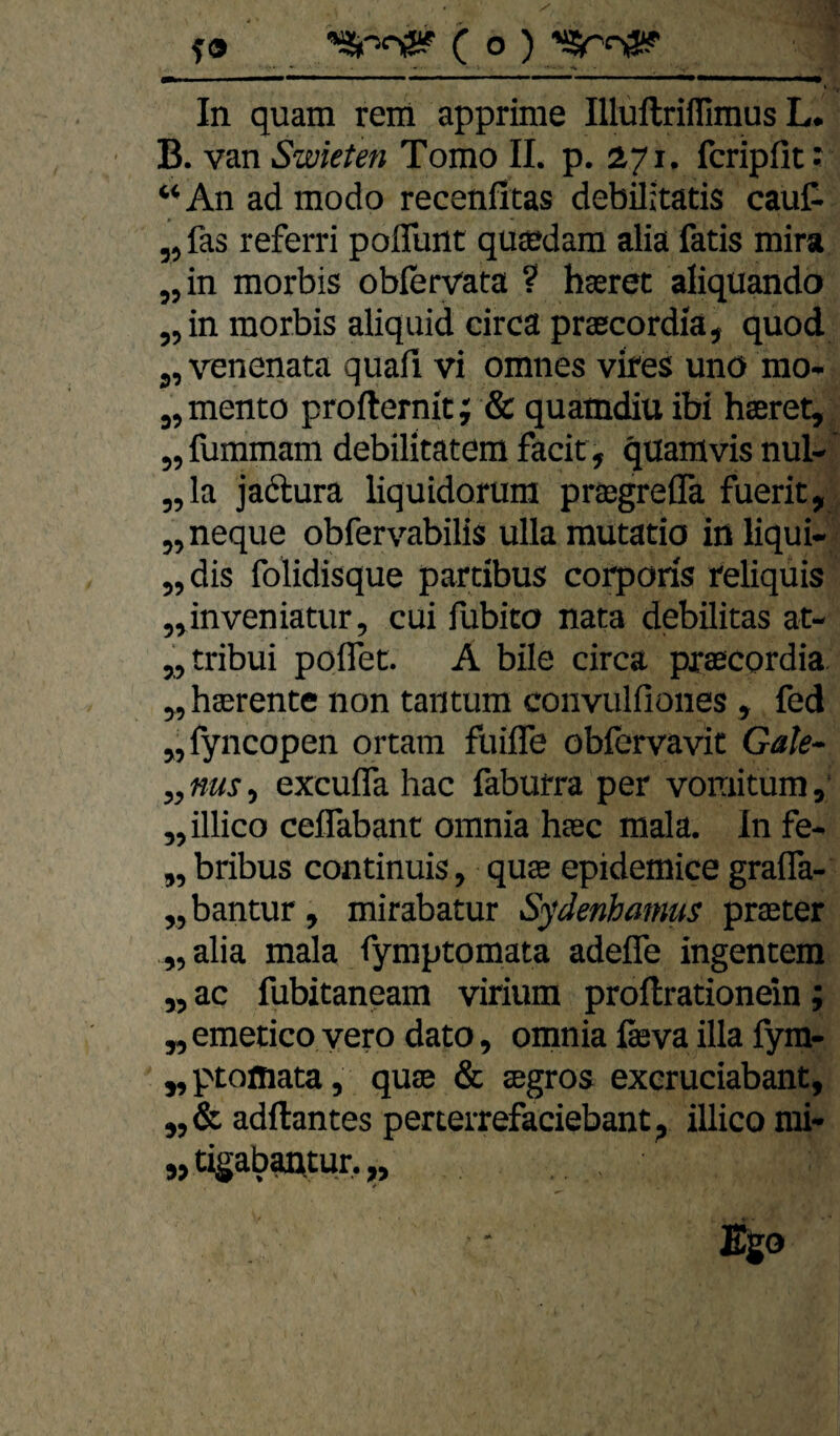 In quam rem apprime Illullriffimus L. B. van Swieten Tomo 11. p. 171. fcripfit: “An ad modo recenfitas debilitatis cauf- „ fas referri pofllint qu®dam alia fatis mira „in morbis obiervata ? hseret aliquando „in morbis aliquid circa prsecordia, quod j, venenata quafl vi omnes vires unö mo- „ mento profternit; & quamdiu ibi haeret, „fummam debilitatera facit, quamvis nul- „la jadlura liquidorum prajgreflä fuerit, „ neque obfer\’^abilis ulla rautatio in liqui- „dis folidisque partibus corporis reliqüis „inveniatur, cui fubito nata debilitas at- „tribui pofiet. A bile circa pxaecordia. „ haerente non taiitum conviilfiones , fed „fyncopen ortam fuifle obfervavit Gale- „ nus, excufla hac faburra per vomitum, „illico ceflabant omnia hsc mala. In fe- „ bribus continuis, quas epidemice grafla- „bantur, mirabatur Sydenbamus praeter „alia mala fymptomata adefle ingentem „ ac fubitaneam virium proftrationein; „emetico vero dato, omnia läeva illa fym- „ptofliata, quae & aegros exeruciabant, „& adftantes perterrefaciebant, illico rai- „ tigabantur. „