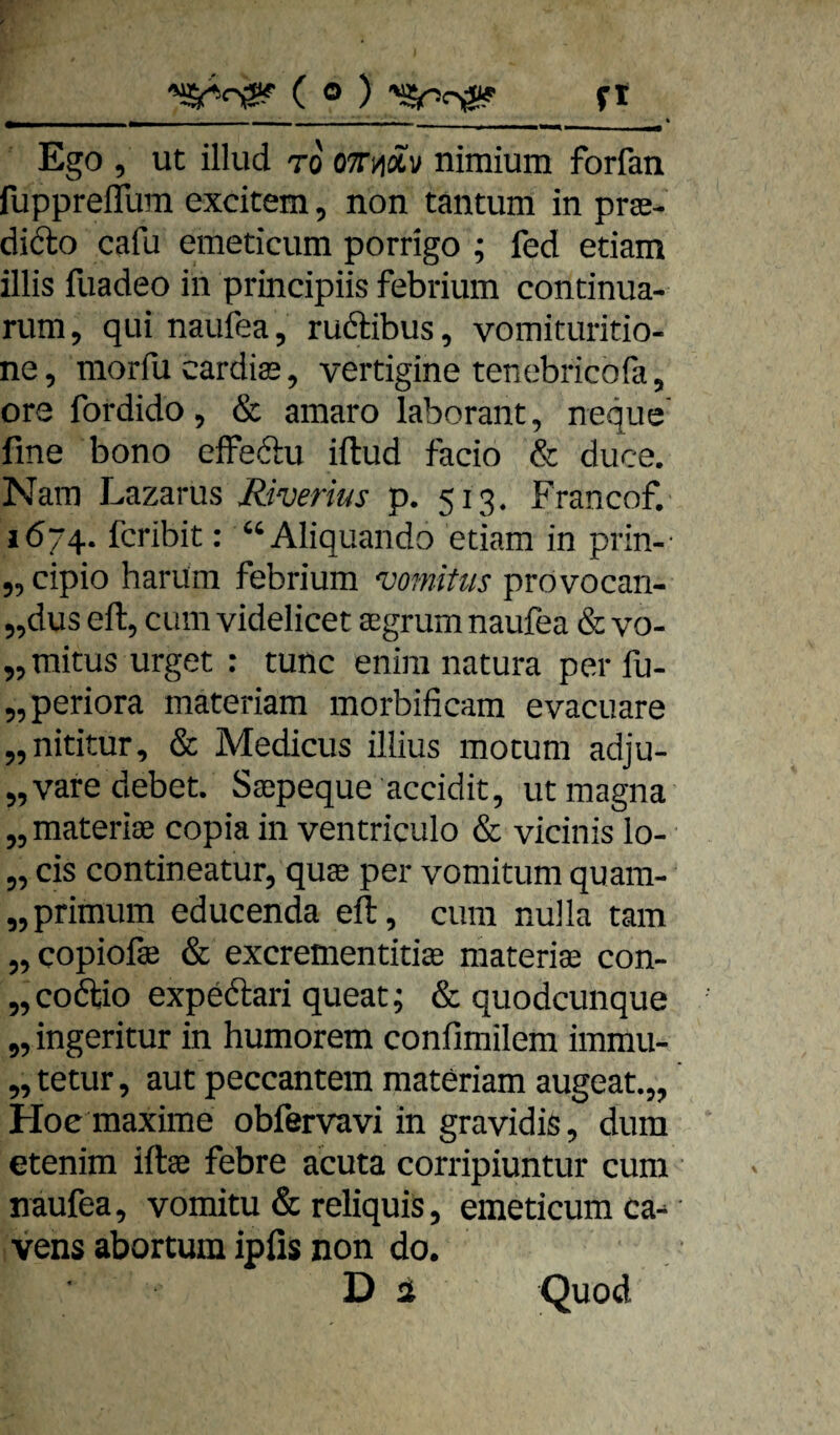 Ego , ut illud TO OTTnäv niraium forfan fuppreflTura excitem, non tantum in prs- dido cafu eineticum porrigo ; fed etiam illis fuadeo in principiis febrium condnua- nim, qui naufea, rudibus, voinituritio- ne, morfu cardias, verdgine tenebricofa, ore fordido, & amaro laborant, neque fme bono effedu iftud facio & duce, Nam Lazarus Riverius p. 513. Francof. 1674. fcribit: “Aliquando edam in prin-- „ cipio harum febrium vomitus provocan- „dus eft, cum videlicet aegrum naufea & vo- „mitusurget : tune enim natura perfu- „periora materiam morbificam evacuare „nititur, & Medicus illius motum adju- „varedebet. Saepeque accidit, ut magna „ materiae copia in ventriculo & vicinis lo- 5, cis contineatur, quae per vomitum quam- „primum educenda eil, cum nulla tarn „ copiofae & exeremenddae materiaa con- „codio expedari queat; & quodeunque „ ingeritur in humorem confimilem immu- „ tetur, aut peccantem materiam augeat.,, Hoe maxime obfervavi in gravidis, dum etenim iftae febre acuta corripiuntur cum naufea, vomitu & reliquis, emeticumca- vens abortum ipfis non do. D 2 Quod