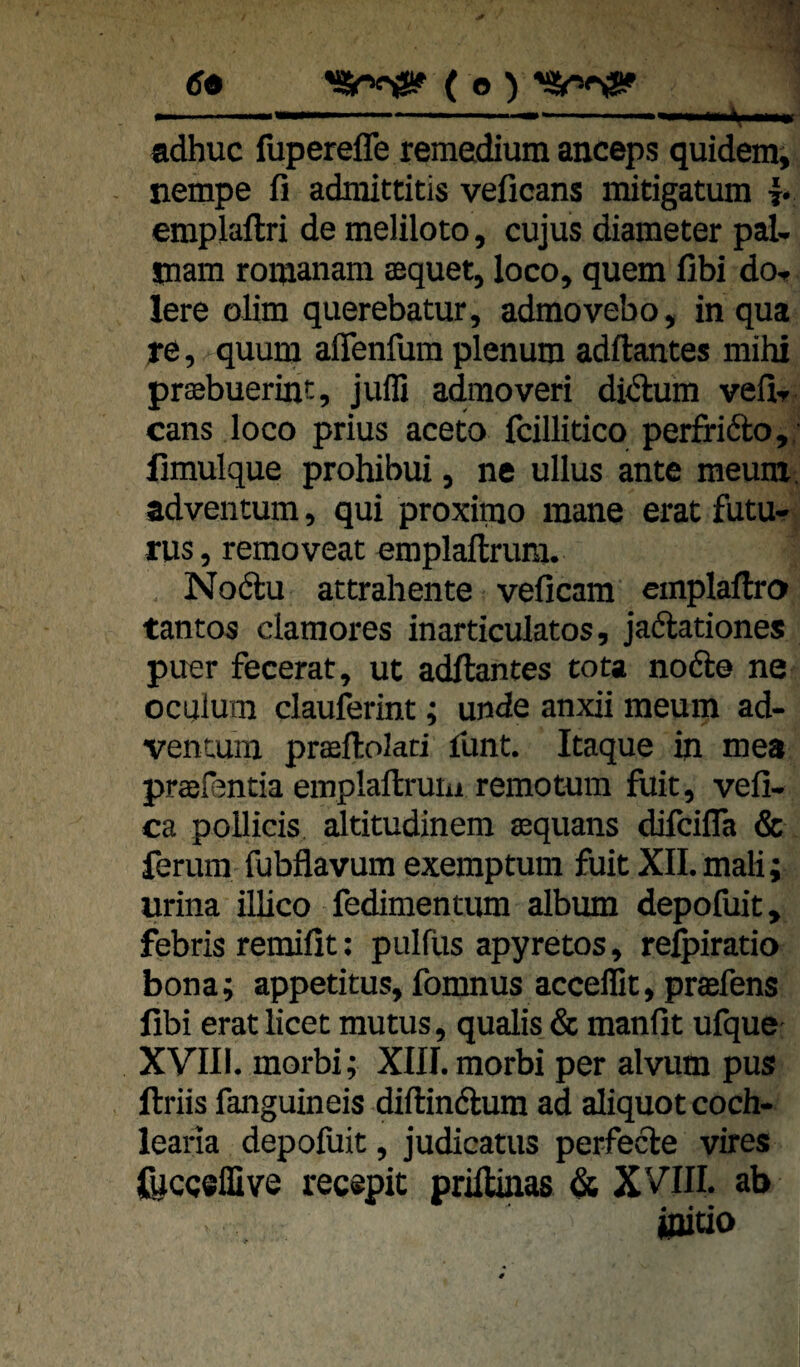 ’SSnröSf ( e ) 69 • - adhuc fupereffe remedium anceps quidemi nempe fi admittitis veficans mitigatum f emplaftri de meliloto, cujus diameter pal- mam romanam aequet, loco, quem fibi do- lere olim querebatur, admovebo, in qua re, quum affenfum plenum adftantes mihi praabuerint, Julli admoveri didlum vefl- cans loco prius aceto fcillitico perfrifto,; limulque prohibui, ne ullus ante meum. adventum, qui proxiino mane erat futu- rus, removeat emplaftrum. Nodu attrahente veficam cmplaftro tantos clamores inarticulatos, jaftationes puer fecerat, ut adftantes tota nofte ne oculum clauferint; unde anxii meum ad- vencunx praftokd limt. Itaque in mea praefentia emplaftruiii remotum fliit, vefi- ca poUicis altitudinem sequans difcifla & ferum fubflavum exemptum fuit XII. mali; urina illico fediraentum album depofuit, febris remifit: pulfus apyretos, re^iratio bona; appetitus, fomnus accellit, prasfens fibi erat licet mutus, qualis & manfit ufque XVIll. morbi; XIII. morbi per alvnm pus ftriis fanguineis diftindlum ad aliquot coch- learia depofuit, judicatus perfecle vires fijcgeffive recepit priftinas & XVIII. ab