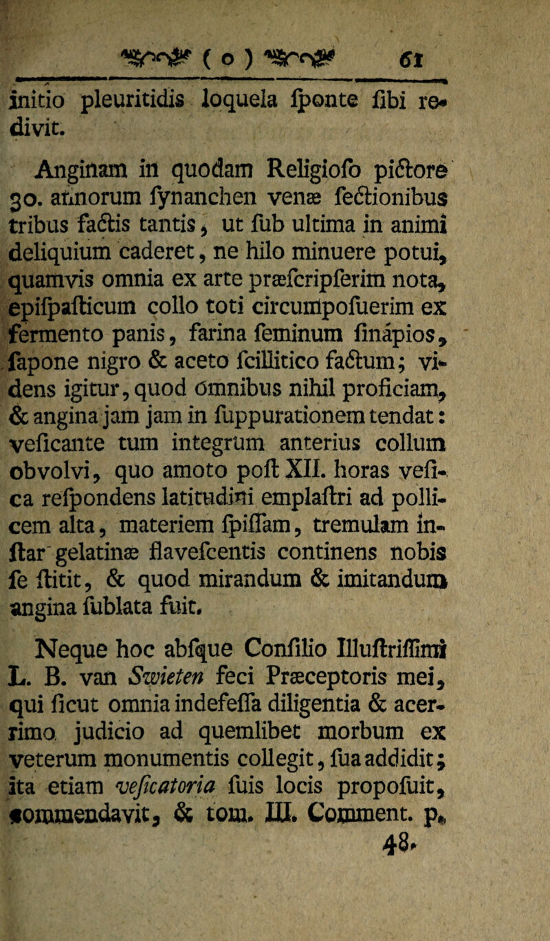 initio pleuritidis loquela Iponte fibi ro« divit. Anginam io quodam Religiolb piftore 30. abnorum fynanchen vense feftionibus tribus faftis tantis, ut fub ultima in animi deliquium caderet, ne hilo minuere potui, quamvis omnia ex arte preeicripferim nota, epilpafticum collo toti drcunlpofuerim ex fermento panis, farina feminum finäpios, fapone nigro & aceto fcillitico fadum; vi* dens igitur,quod Omnibus nihil proficiam, & angina jam jam in fuppurationem tendat: veflcante tum integrum anterius collum obvolvi, quo amoto pollXIL horas vefi- ca reipondens latimdini emplaftri ad polli- cem alta, materiem Ipiffam, tremulam in- ftar'gelatinte flavefcentis continens nobis fe ftitit, & quod mirandum & imitanduiQ angina fublata fuit. Neque hoc abfque Confilio Illuftrifllrai L. B. van Swkten feci Prseceptoris mei, qui ficut omnia indefefla diligentia & acer- rimo judicio ad quemlibet morbum ex veterura monumentis coUegit,fuaaddidit; ita etiam veßcatoria fuis locis propofuit, «onuaeudavit) d; tom. IQ. Coounent. p«