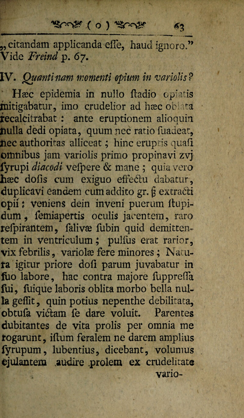 5,citandam applicanda efie, haud ignoro.’ Vide Freind p. 67. IV. Quantinam momenti Opium in variolis ? Haec epidemia in nuHo ftadio cpiatis jbitigabatur, imo crudelior ad heec oblita recalcitrabat : ante eruptionem alioquin jiülla dcdi opiata, quum nec ratio fuadeat, Jiec authoritas alliceat; hinc eruptis quaü Omnibus jam variolis primo propinavi zvj fyrupi diacodi vefpere & mane ; qiüa voro heec dofis cum exiguo efFedlii dabatur, duplicavi eandem cum addito gr. ^ extradi opii j veniens dein inveni puerum llupi- dum j femiapertis oculis jacentera, raro refpirantem^ falivöe fubin quid demitten* tem in ventriculum; pulfus erat rarior, vix febrilis, variolas fere minores; Nacu- ra igitur priore dofi parum juvabatur in fiio labore, hac contra majore fupprefla fui, fuique laboris oblita morbo bella nul- lageffit, quinpotius nepenthe debilitaca, obtufa vidam fe dare voluit. Parentes dubitantes de vita prolis per omnia me rogarunt, iftum feralem ne darem amplius fyrupum, lubentius^ dicebant, volunius cjulantem audire prolem ex crudelitate vario-