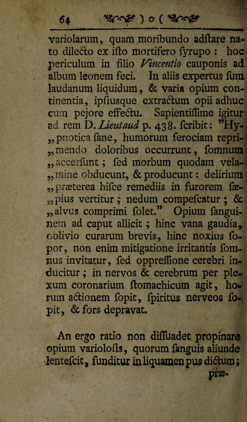 N variolarum, quam moribundo adflare na- to diledo ex ifto mortifero fyrupo : hoc periculum in filio Vincentio cauponis ad album leonem feci. In aliis expertus fum laudanum liquidum, & Varia opiüm con- tinentia, ipfiusque extradlum opii adhuc cum pejore eiFedu. Sapientiflime igitur ad rem ID.Lieutaud p. 438. fcribit: ’^y-' „pnotica fane, humorum ferociam repri- - „mendo doloribus occurrunt, fomnum „ accerfunt; fed morbum quodara vela- ’ „mine obducunt, &producunt ; delirium „prasterea hifce remediis in furorem fae- 5, pius vertitür; nedum compefcatur ; & „alvus comprimi folet.” Opium fangui. nein ad caput allicit; hinc vana gaudia, oblivio curarum brevis, hinc noxius fo- por, non enim mitigatione irritantis fom- nus invitatur, fed pppreffione cerebri in- ducitur; in nervös & cerebrum per ple- xum coronarium ftomachicum agit, ho- rum adionem fopit, Ipiritüs nerveos fo- pit, & fors depravat. An ergo ratio non diflüadet propinwe opium variolofis, quorum fanguis aliunde lentefcit» funditur müquamenpujt di(^m; pr«-