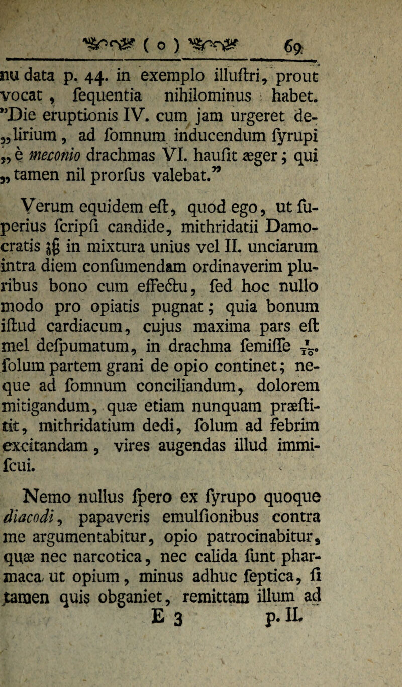 _( o ) 69t nudata p. 44. in exemplo illuftri, prouc vocac, fequentia nibilominus habet, Die eruptionis IV. cum jam urgeret de- „lirium, ad fomnum inducendum fyrupi „ e meconio drachmas VI. haufit teger j qui y, tarnen nil prorfus valebat.” Verum equidem eft, quodego, utfu- perius fcripfi candide, mithridatii Damo- cratis in mixtura unius vel IL unciarum intra diem confumendam ordinaverim plu- ribus bono cum effedu, fed hoc nullo modo pro opiatis pugnat; quia bonum iftud cardiacum, cujus maxima pars eft mel defpumatum, in drachma femifle folum partem grani de opio continet; ne- que ad fomnum conciliandum, dolorem mitigandum, quse etiam nunquam prxfti- tit, mithridatium dedi, folum ad febrira excitandam , vires augendas illud immi- fcui. Nemo nullus Ipero ex lyrupo quoque diacodi, papaveris emulfionibus contra me argumentabitur, opio patrocinabitur, quse nec narcotica, nec calida funt phar- maca. ut opium, minus adhuc feptica, li ^tnen quis obganiet, remittara illum ad