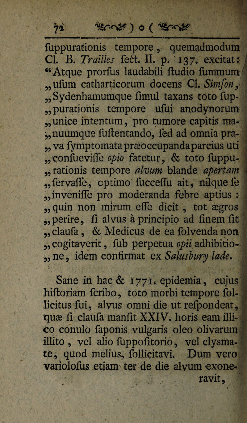 fuppurationis tempore, queraadmodum CI. B. Trailles feft. II. p, '13 7. excitat: ^ “ Atque prorfus laudabili ftudio fummum ‘; „ufum catharticoruöi docens CI. Simfon, „ Sydenhamumque fimul taxans toto fup- „purationis tempore ufui anodynoruin „unice inten tum, pro tumore capitis ma- . j,nuumque fuftentando, fed ad omnia pra- j „va fymptomataprffioccupandaparcius uti !, „ confiievifle opio fatetur, & toto fuppu- j „rationis tempore alvum blande apertam i „fervaffe, optimo fucceffu ait, nilquefe „invenifle pro moderanda febre aptius : . „quin non mirum efle dicit , tot a:gros „perire, li alvus äprincipio ad linem fit' „ claufa, & Medicus de ea folvenda non „ cogitaverit, fub perpetua opii adhibitio-^^ „ ne, idem confirmat ex Salusbury lade. Sane in hac & 1771. epidemia, cujus : hiftoriam fcribo, toto morbi tempore fol- V licitus fui, alvus omni die ut refpondeat, f quae fi claufa manfit XXIV. horis eam illi- CO conulo faponis vulgaris oleo olivarum ? illito , vel alio fuppofitorio, vel clysma-' te, quod melius, follicitavi. Dum vero variolofus etiam ter de die alvum-exone- ravit.