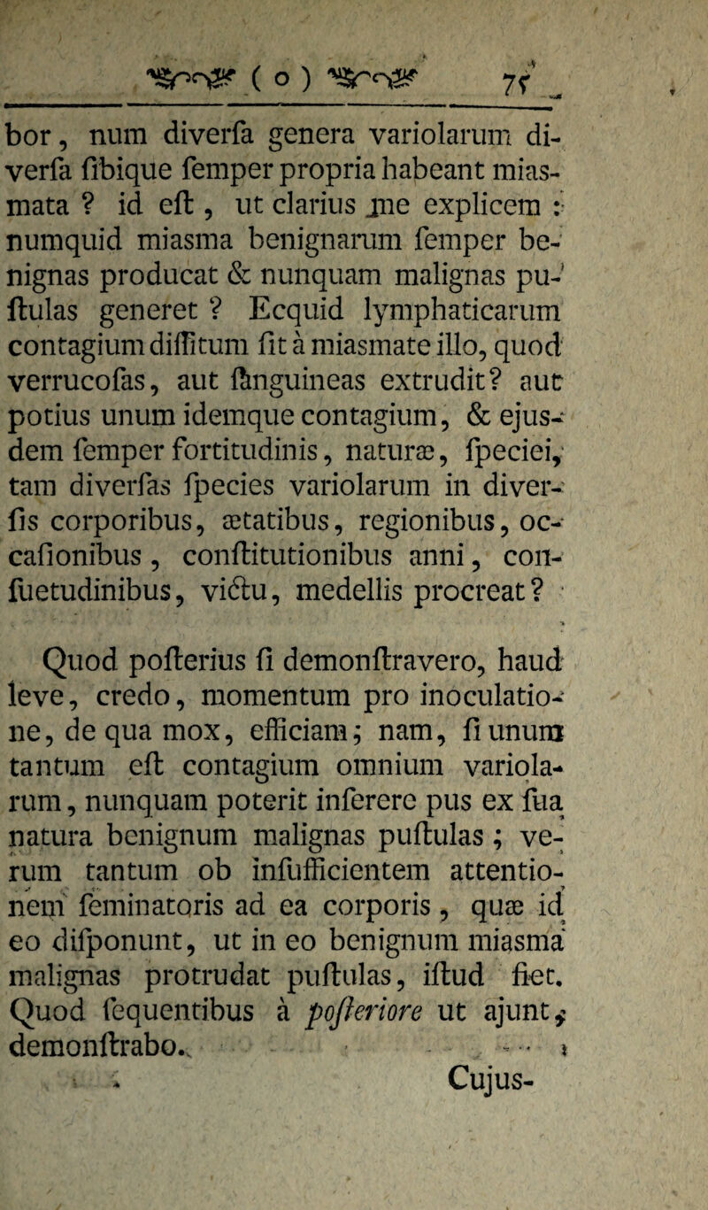 bor, num diverfa genera variolarum di- verfa fibique femper propria habeant mias- mata ? id eft , ut clariiis jiie explicem :• numquid miasma beiiignamm femper be- nignas producat & niinquam malignas pu- ftulas generet ? Ecquid lymphaticariim contagium diffitum fit ä miasmate illo, quod verrucofas, aut ftnguineas extrudit? aut potius unum idemque contagium, & ejus- dem femper fortitudinis, naturse, fpeciei, tarn diverfas fpecies variolarum in diver- fis corporibus, aetatibus, regionibus, oc- cafionibus, conflitutionibus anni, con- fuetudinibus, viftu, medellis procreat? Quod pofterius fi demonftravero, haud leve, credo, momentum proinoculatio- ne,dequamox, efficiam^ nam, fiunum tantum efl contagium omnium variqla- rum, nunquam poterit inferere pus ex fua natura benignum malignas puflulas; ve¬ rum tantum ob infufficientem attentio- neni feminatoris ad ea corporis , quae id eo difponunt, ut in eo benignum miasma malignas protrudat puflulas, iflud fiet, Quod fequendbus ä poßeriore ut ajunt^' demonflrabo.. . . i Cujus-