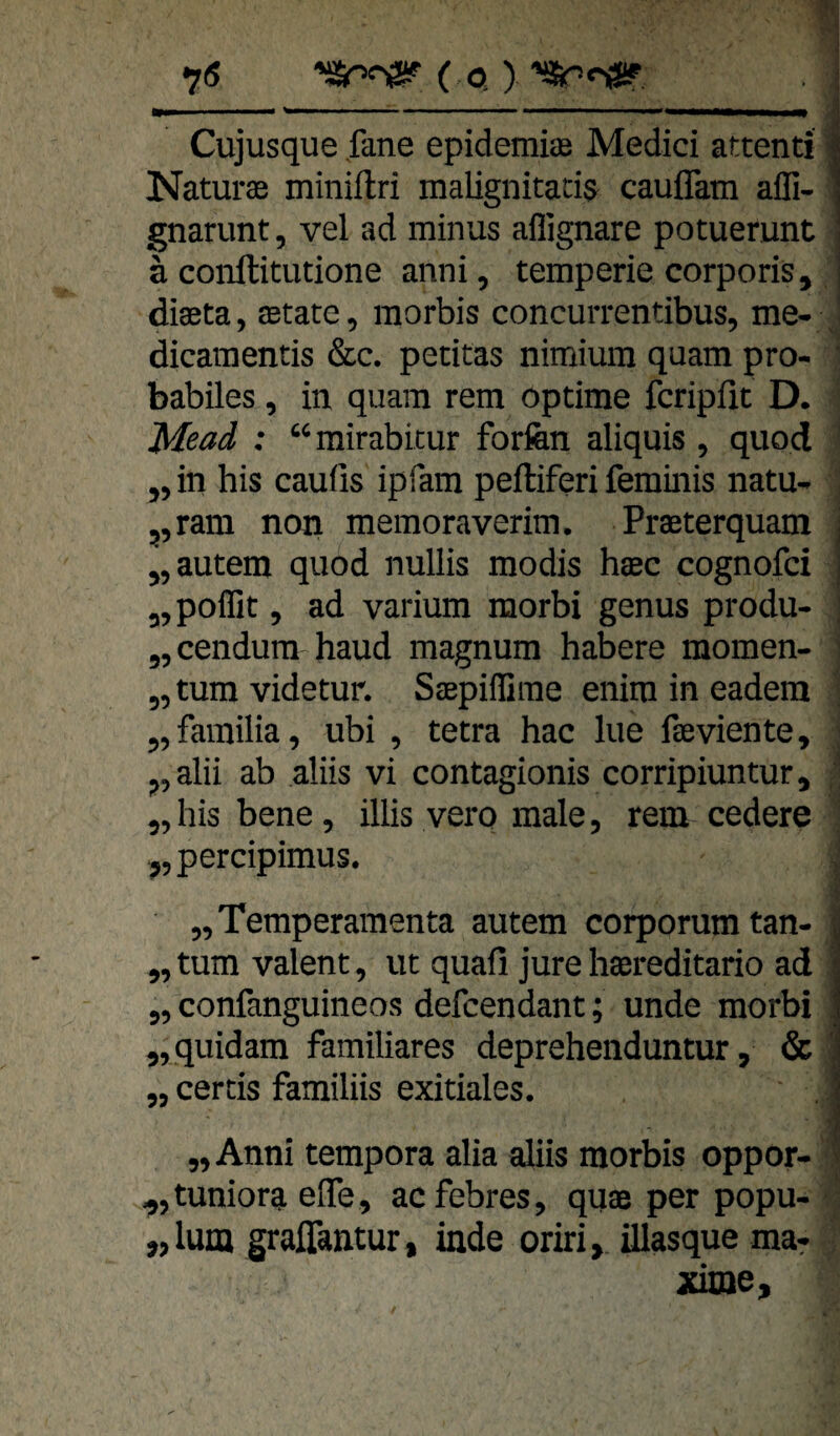 7« ( Q >’S&PnSP , i Cujusque fane epidemiiE Medici attenti | Natura minillri malignitacis cauflkm afli- gnarunt, vel ad minus aflignare potuerunt ä conftitucione aimi, temperie corporis, j diaeta, aetate, morbis concurrentibus, me- ; dicamentis &c. petitas nimiura quam pro- babiles, in quam rem optime fcripfit D. Mead : “mirabicur forfen aliquis , quod ,, in bis caufis ipfam peftiferi feminis natu- ,,ram non memoraverim. Praeterquam j „autem quod nullis modis haec cognofci ■ „poflit, ad varium morbi genus produ- „cendum haud magnum habere momen- „tum videtur. Saepifliine enira in eadem „familia, ubi , tetra hac lue faeviente, ,,alii ab aliis vi contagionis corripiuntur, „hisbene, illis verp male, rem cedere ; „percipimus. „Temperamenta autem corporumtan- ^ ,, tum valent, ut quall jure haereditario ad | „ confanguineos defcendant; unde morbi | „quidam familiäres deprehenduntur, & 1 „ cercis familiis exitiales. . 1 I. „ Anni tempora alia aliis morbis oppor- „tuniora efle, acfebres, quae per popu- „lum graffantur, inde oriri, ülasque ma^ xime.