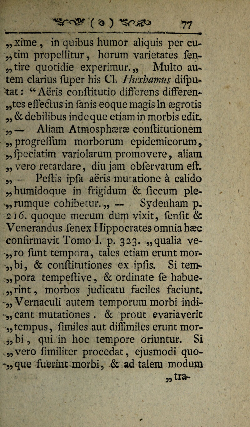 jjXime , in quibus humor aliquis per cu- 5, tim propellitur, horum varietates fen- 5,tire quotidie experimur.jj» Multo au- tem clarius fuper bis CI. Huxhamtis difpu- •tat: “Aeris conftitutio diflcrens difFeren-^ jjtes efFeftusin fanis eoque rnagis in ©grotis 55 & debilibus indeque etiam in morbis edit. 55 Aliam Atmosph^ree conftitutionem 55progrcirum morborum epidemicorum, 55rpeciatim variolarum promovere, aliam 55 vero retardare, diujam obfervatum eil. 55 -- Peftis ipfa aeris muratione ä calido 55humidoque in frigidum & ficcum ple* ‘„rumque cohibetur. ,5 — Sydenham p. 216. quoque meciim dum vixit5 fenfit & Venerandus fenex Hippocrates omniaha^c confirmavit Tomo L p. 323. 55qualia ve- '55 ro füllt tempora, tales etiam erunt mor- 5, bi 5 & conllitutiones ex ipfis. Si tem- .55pora tempeftive 5 & ordinate fe habue- .55rint5 morbos judicatu faciles faciunt. ‘55Vemaculi autem temporum morbi indi- -55 cant mutationes . & prout evariaverit 55tempus5 fimiles aut dillimiles erunt mor- 55 bi 5 qui. in hoc tempore oriuntur. Si .55vero fimiliter procedat, ejusmodi quo- -jjque fuerint^morbi, & .adtalera modum wtrar-