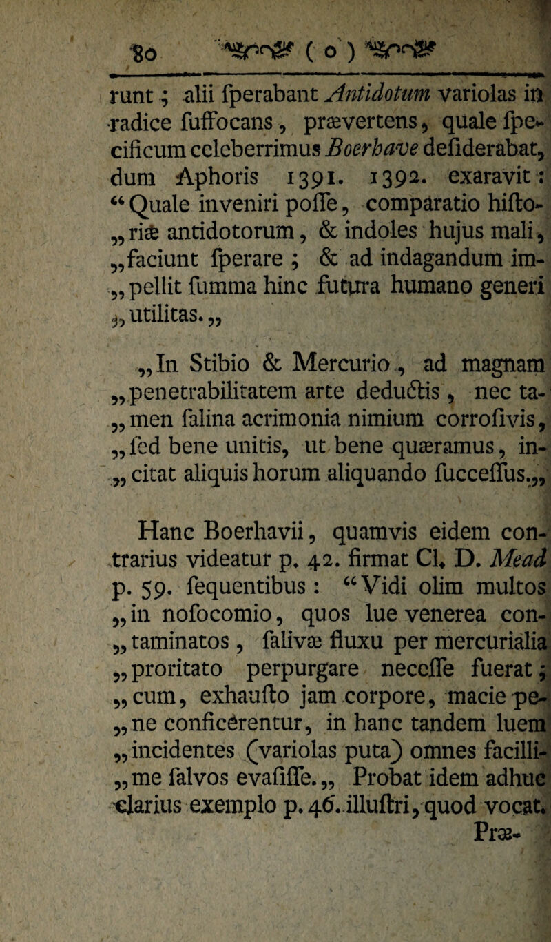 to ' ( o ) 'SpnS? M ' .« i i « ii ih i . M«i^«*w«MMl«laiiiM|ga««Miggf|^ runt ^ alii fperabant Antidotum variolas in ■radice fufFocans, prsevertens, quäle Ipe- cificum celeberrimus Boerba'üe defiderabat, dum Aphoris 1391. 1392. exaravit: “Quäle inveniri pofle, compäratio hifto- „ri* anridotorum, & indoles hujus mali, „faciunt fperare ; & ad indagandum im- 5, pellit fumma hinc fucura humano generi j, utilitas. „ „In Stibio & Mercurio., ad magnam „penetrabilitatem arte deduftis, nec ta- „men falina acrimonia nimium corrofivis, „ led bene unitis, ut bene quseramus, in- „ citat aliquis horum aliquando fucceflus.,, Hane Boerhavii, quamvis eidem con¬ trarius videatur p. 42. firmac CI, D. Mead p. 59, fequentibus: “Vidi olim raultos „ in nofocomio, quos lue venerea con- „ taminatos , falivse fluxu per mercurialia „proritato perpurgare necefle fuerat; „cum, exhaufto jam corpore, maciepe- „ne confieörentur, in hanc tandem luera „ incidentes (variolas puta) omnes facilli- „me falvos evafiffe.,, Probat idem adhue ■clarius exemplo p. 4ö..illuftri ,-quod vocat. Pr38.