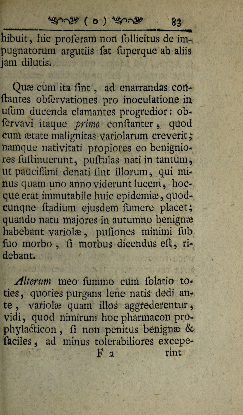 '  -—— ■ ■ '■'*<■ . I jfc hibuit, hic proferam non follicitus de im- pugnatorum argutiis fat fuperque ab aliis jam dilutis* Quae cum ita fint ^ ad eiiarrandas con- liantes obfervationes pro inoculatione in ufum ducenda clamantes progredior: ob- fervavi itaque prim conftanter, quod cum öetate malignitas vafiolarutü creverit; narnque nativitati pfopiores eo benignio^ res lullinuerunt, puftulas nati in tantum^ ut paucißimi denati ünt illorum, qui mi* nus quam uno anno viderunt lucem ^ hoc- que erat immutabile huic epidemise, qUod- Cünqne ftadiiim ejusdem fuinere placet; qiiando natu majores in autumtio benignte habebant variolas, pufiönes minimi fub fuo morbo ^ fi morbus dicendus eft^ ri- debant. Alterum meo fummo cüm fblatio to-> des j quoties purgans lene natis dedi an¬ te 5 variolse quam illos aggrederentur, vidi 5 quod nimirum hoc pharniacoil prö- phylacdcon, fi noü penitüs benignse & faciles j ad minus tolerabiliores excepe- F 2 rint