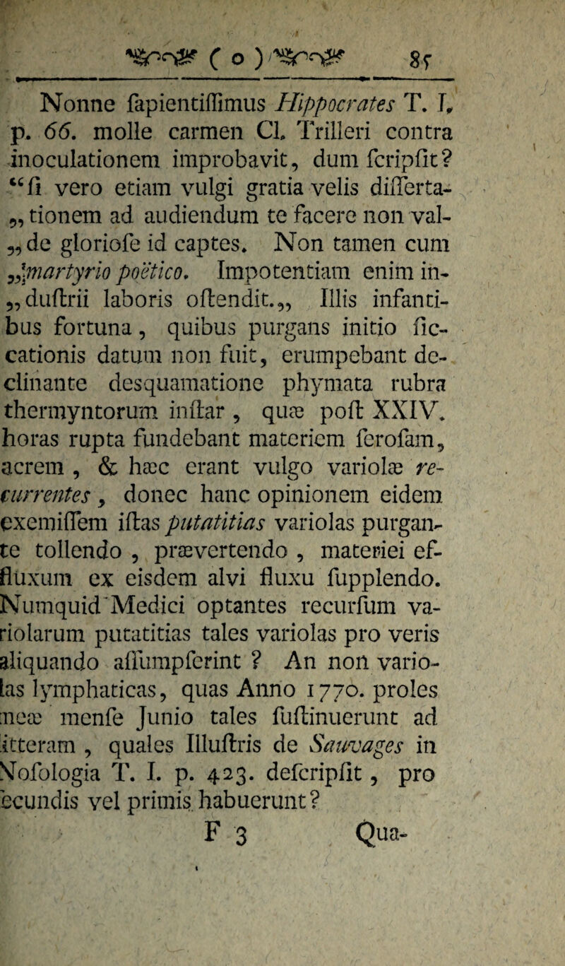 Nonne fapientilfimus Hippocrates T. p. 66. molle carmen CI Trilleri contra inoculationem improbavit, dum fcripfit? vero etiam vulgi gratia velis diflerta- 9, tionem ad audiendum te facere non val- „de gloriofe id captes. Non tarnen cum ^ypiartyrio poetico. Impotentiam enim in- „duftrü laboris oftendit.,, Ulis infanti¬ bus Fortuna, quibus purgans initio fic- cationis datum non fuit, erumpebant dc- clinante desqiiamatione phymata rubra thermyntorum inftar , qua3 poft XXIV* horas rupta fundebant matcriem ferofam, acrem , & haec erant vulgo varioIa? re- currentes, donec hanc opinionem eidem cxemiffem iftas putatitias variolas purgaiv te tollendo , praevertendo , materiei ef- flüxuin ex eisdcm alvi fliixu fupplendo. Numquid'Medici optantes recurfum va- riolarum putatitias tales variolas pro veris aliquando affumpfcrint ? An non vario¬ las lymphaticas, quas Anno 1770. proles :nea3 menfe Junio tales fuftinuerunt ad ittcram , quales Illuftris de Sauvages in N’ofülogia T. 1. p. 423. defcripiit, pro ecundis vel primis habuerunt? F3 Qua-