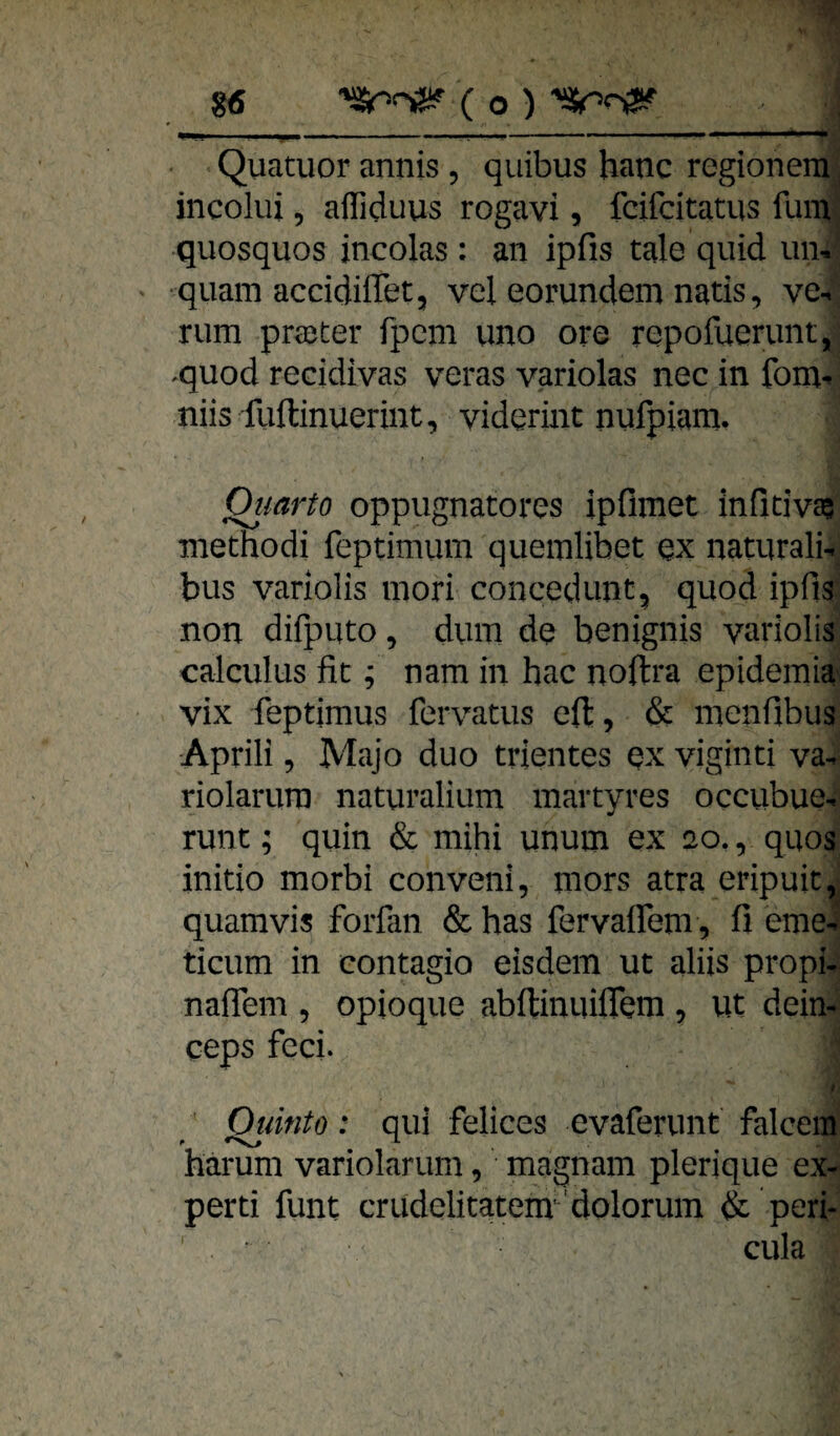 • Quatuor annis , quibus hanc regionem , incoliii 5 afliduus rogavi, fcifcitatus fum : quosquos incolas : an ipfis tale quid uii,' •quam accidifTet, vel eorundem natis, ve¬ rum praeter fpcm uno ore repofuerunt, ^quod recidivas veras variolas nec in fom^ niis fuftinuerint, viderint nufpiam. Oiiarto oppugnatores ipfimet infidva^ methodi feptimum quemlibet qx naturali- bus variolis mori concedunt^ quod ipfis non difputo, dum de benignis variolis calculus fit; nam in hac noftra epidemia' vix feptimus fervatus eft, & menfibus Aprili 5 Majo duo trientes ex viginti va- riolarurp naturalium martyres occubue-. runt; quin & mihi unum ex 20., quos initio morbi conveni, mors atra eripuit,' quam vis forfan & has fervalfem, fi eme4 ticum in contagio eisdem ut aliis propi- naflem , opioque abftinuiflem , ut dein- ceps fcci. I Oiiinto: qui felices evaferimt falcem harum variolariim, magnam plerique ex- perti funt crudelitatem'dolorum & peri- ' cula