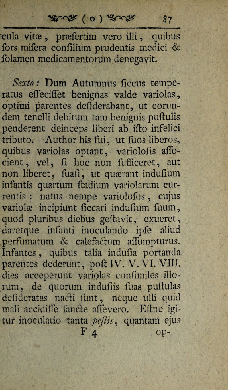 cula vitae, prsefertim vero illi, quibus fors raifera confilium prudentis medici & folamen medicamentorum denegavit. Sexto: Dum Autumnus ficcus tempe- ratus efFeciffet benignas valde variolas, optimi parentes defiderabant, iit eorun- dem tenelli debitum tarn benignis puftulis penderent deinceps liberi ab ifto infelici tributo. Author bis fui, ut fuos liberos, quibus variolas Optant, variolofis aflb- cient, vel, fi hoc non fufficerct, aut non liberet, fuafi, iit quaerant indufium infantis quartum ftadium variolarum cur- rentis: natus nempe variolofus, cujus variolae incipiunt ficcari indufiurn fuum, quod pluribus diebus gellavdt, exueret, darctque infanci inoculando ipfe aliud pcrfumatum & calefaclum aflurapturus. Infantes, quibus talia indufia portanda Patentes dederunt, pofl IV. V. VL VJII. dies acccperunt variolas confimiles illo- rum, de quorum indufiis fuas puftulas dcfideratas nacri funt, n^que ulli quid mali accidifle fanfte affevero. Eftne igi- tur inoculatio tanta pcßis^ quantam ejus F 4 op-