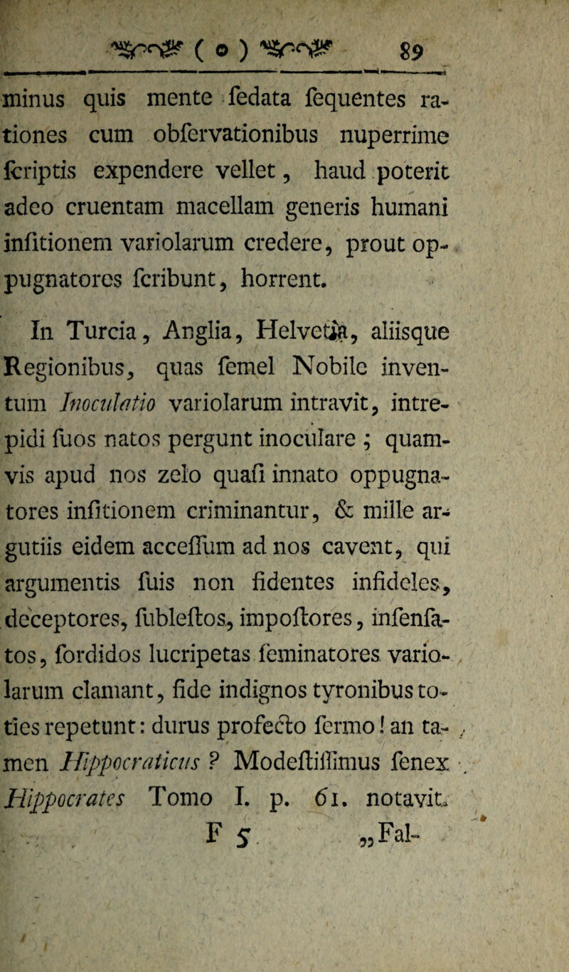 minus quis mente fedata fequentes ra- tiones cum obfervationibus nuperrime fcriptis expendere vellet, liaud poterit adeo cruentam macellam generis humani infitionem variolarum credere, proutop- pugnatores fcribunt, horrent. In Turcia, Anglia, Helvedlft, aliisque Regionibus, quas femel Nobile inven- tum Jfwct/htio variolarum intravit, intre- pidi fuos natos pergunt inociilare ; quam- vis apud nos zelo quafi innato oppugna- tores infitionem criminantur, & mille ar- gutiis eidem acceflfum ad nos cavent, qiü argumentis fuis non fidentes infideles, deceptores, fubleftos, impoftores, infenfa- tos 9 fordidos lucripetas ieminatores vario- larum clamant, fide indignos tyronibusto« ties repetiint: diirus profefto fermo! an ta¬ rnen If^ppocratktis ? Modeftiffimus fenex Hippocrates Tomo I. p. bi. notavit. F 5 jjFal-