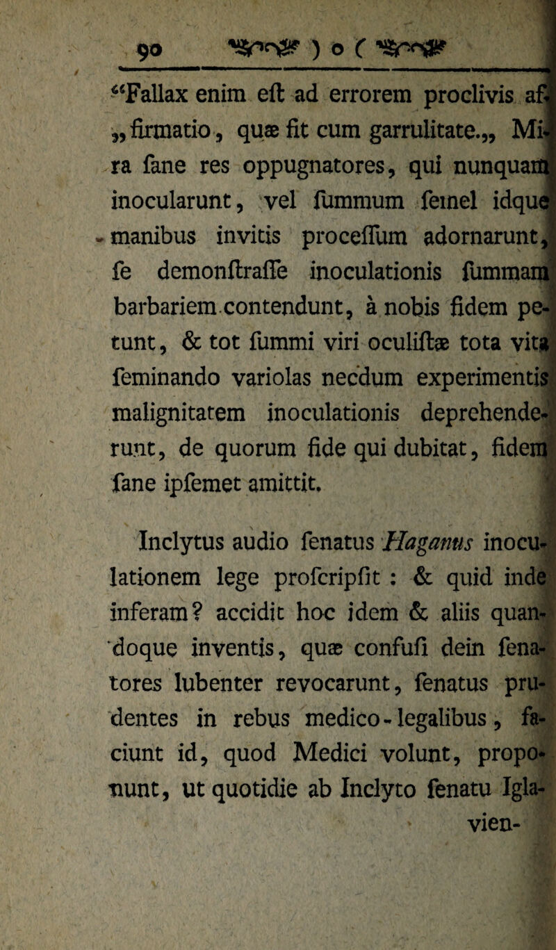 “Fallax enim eft ad errorem proclivis af „firmatio , quffi fit cum garrulitate.,, Mi .ra fane res oppugnatores, qui nunquau inocularunt, vel lummum feinel idqu« - manibus invicis proceflTum adornarunt J fe demonfiralTe inoculationis lümmaml barbariem contendunt, ä nobis fidem pe-j tunt, & tot fummi viri oculiftae tota vit#| feminando variolas necdum experimentis| malignitatem inoculationis deprehende»! runt, de quorum fide qui dubitat, fidemf fane ipfemet amittit. 's I Inclytus audio fenatus Haganus inocu- - lationem lege profcripfit; & quid inde inferam? accidic hoc idem & aliis quan-? doque inventis, quae confufi dein fena-' tores lubenter revocarunt, fenatus pru- dentes in rebus medico - legalibus, fa- ciunt id, quod Medici volunt, propo- ■nunt, ut quotidie ab Inclyto fenatu Igla- vien-