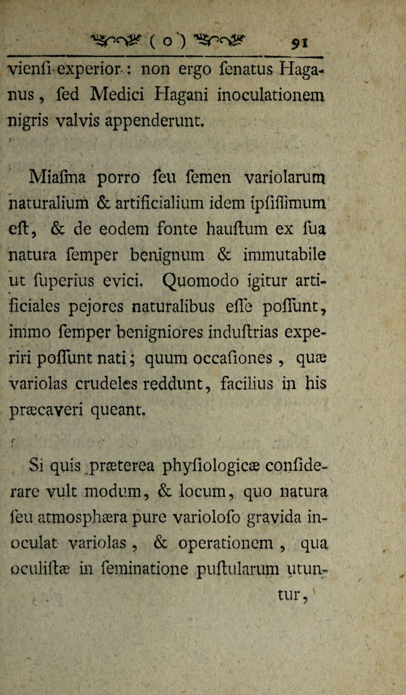 vienfi experior- : non ergo fenatus Haga¬ nus , fed Medici Hagani inoculationem nigris valvis appenderunt. 7 Miafma porro feu fernen variolarum haturalium & artificialium idem ipfiffimum eft, & de eodem fonte hauftum ex fua natura femper bcnignum & immutabile ut fuperius eyici, Quomodo igitur arti- ficiales pejores naturalibus elTe poflunt, immo femper benigniores induftrias expe- riri poffunt nati; quum occafiones , quae variolas crudeles reddunt, facilius in bis praecaveri queant. r Si quis prseterea phyfiologicae confide- rarc vult modum, & locum, quo natura leu atmosph^era pure variolofo gravida in- üculat variolas , & operationem , qua Qculiftge in feminatione puflularum utun-