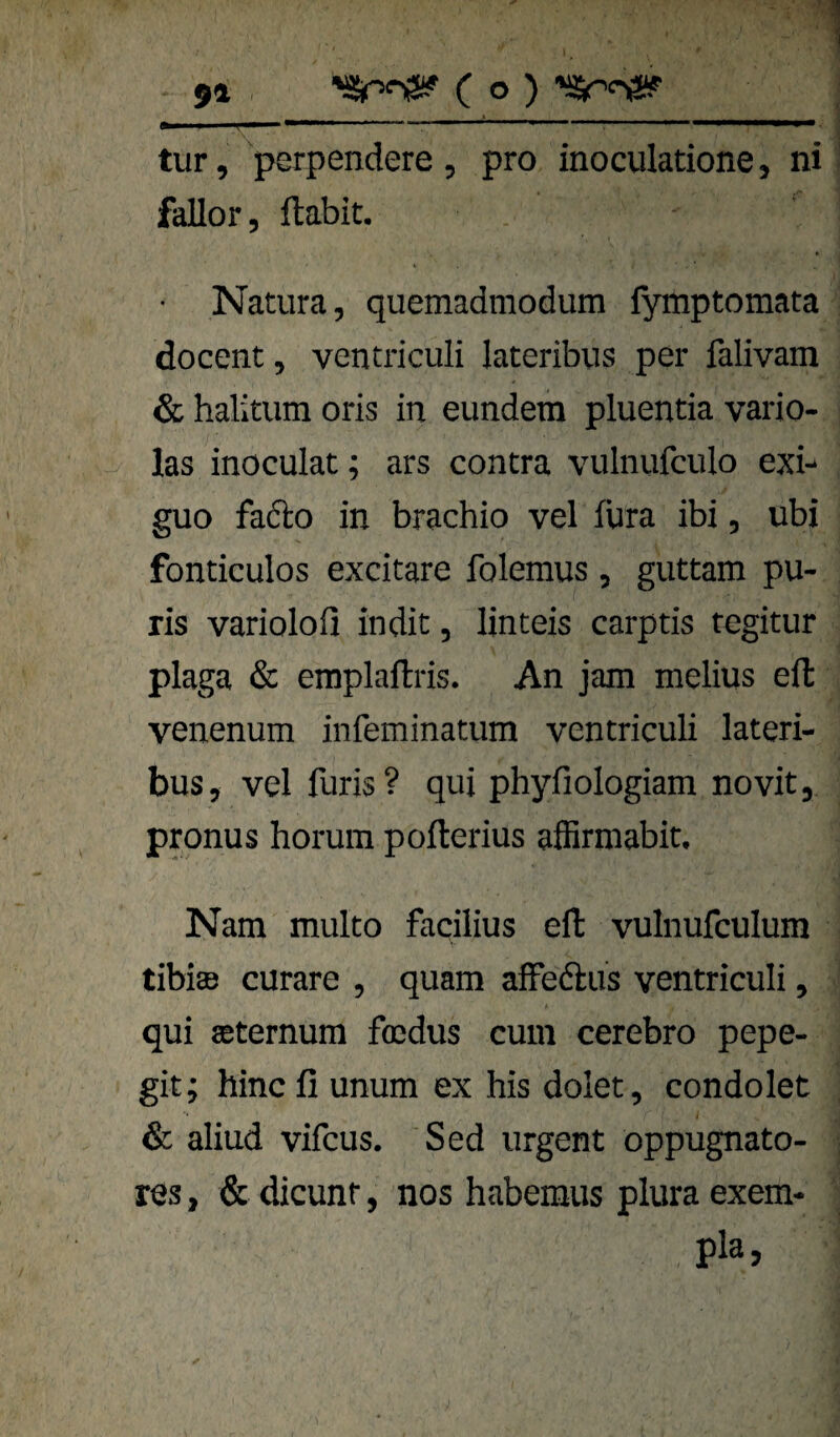 I 91 . C o ) tur, perpendete , pro inoculatione, ni fallor, ftabit. • Natura, quemadmodum lymptomata docent, ventriculi lateribus per falivam & halitum oris in eundem pluentia vario- las inoculat; ars contra vulnufculo exi- guo fadto in brachio vel fura ibi, ubi fonticulos excitare foleraus , guttam pu- ris variolofi indit, linteis carptis tegitur plaga & emplaftris. An jam melius eil venenum infeminatum ventriculi lateri¬ bus, vel furis? qui phyfiologiam novit, pronus horum pofterius affirmabit. Nam multo facilius eil vulnufculum tibisB curare , quam afFedus ventriculi, qui aeternum focdus cum cerebro pepe- git; hincfi unum ex bis dolet, condolet & aliud vifcus. Sed urgent oppugnato- res, & dicunt, nos haberaus plura exem- pla,