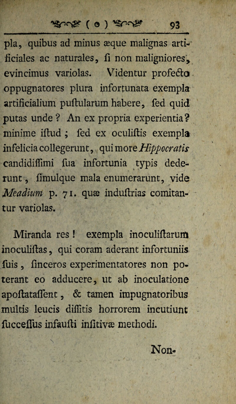 pla, quibus ad minus asque malignas ard-' ficiales ac naturales, li non maligniores, evincimus variolas. Videntur profedo oppugnatores plura infortunata exempla artificialium puftularum habere, fed quid putas unde ? An ex propria experientia ? minime iflud; fed ex oculiftis exempla infelicia collegerunt, qui more Hippocratis candidilTimi fua infortunia typis dede- runt, fimulque mala enumerarunt, vide Meadium p. 71. qu« induftrias comitan- tur variolas. Miranda res ! exempla inoculiftarum inoculiftas, qui coram aderant infortuniis fuis , finceros experimentatores non po- terant eo adducere, ut ab inoculatione apoftataflent, & tarnen impugnatoribus multis leucis diffitis horrorem incutiunt fucceflus infaufti infitivse methodi. N Noii*