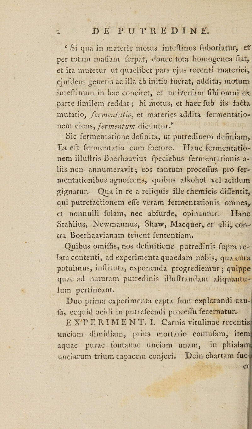 c Si qua in materie motus inteflinus fuboriatur, e£ per totam mafiam ferpat, donec tota homogenea fiat, et ita mutetur ut quaelibet pars ejus recenti materiei, ejufdem generis ac ilia ab initio fuerat, addita, motum inteltinum in hac concitet, et univerfam fibi omni ex parte iimilem reddat; hi motus, et haec fub iis fa£ta mutatio, fermentatio, et materies addita fermentatio- nem ciens, fermentum dicuntur/ Sic fermentatione definita, ut putredinem definiam. Ea elt fermentatio cum foetore. Hanc fermentatio- nem illuftris Boerhaavius fpeciebus fermentationis a- liis non annumeravit; eos tantum procdfus pro fer- mentationibus agnofcens, quibus alltohol vel acidum gignatur. Qua in re a reliquis ille ehemicis difientit, qui putrefadlionem effe veram fermentationis omnes,: et nonnulli folam, nec abfurde, opinantur. Hanc Stahlius, Mewmannus, Shaw, Macquer, et alii, con¬ tra Boerhaavianam tenent fententiam. Quibus omiffis, nos definitione putredinis fupra re¬ lata contenti, ad experimenta quaedam nobis, qua cura potuimus, inftituta, exponenda progrediemur; quippe quae ad naturam putredinis iilufirandam aliquantu¬ lum pertineant. Duo prima experimenta capta funt explorandi cau-j fa, ecquid acidi in putrefcendi proceflu fecernatur. E X PERIMENT. I. Carnis vitulinae recentis: unciam dimidiam, prius mortario contufam, itenn aquae purae fontanae unciam unam, in phialam unciarum trium capacem conjeci. Dein chartam fuc-l cc