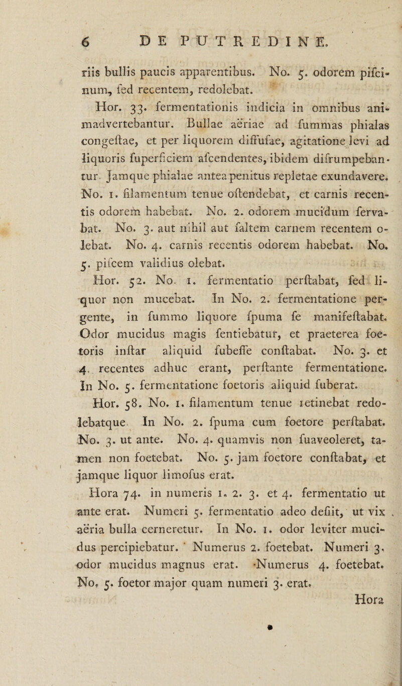 riis bullis paucis apparentibus. No. 5. odorem pifci» num, fed recentem, redolebat. Hor. 33. fermentationis indicia in omnibus ani¬ madvertebantur. Bullae aeriae ad fummas phialas congeflae, et per liquorem diffufae, agitatione levi ad liquoris fuperficiem afcendentes, ibidem difrumpeban* tur. Jamque phialae antea penitus repletae exundavere. No. 1. filamentum tenue offendebat, et carnis recen¬ tis odorem habebat. No. 2. odorem mucidum ferva- bat. No. 3. aut nihil aut faltem carnem recentem o- lebat. No. 4. carnis recentis odorem habebat. No. 5. pifcem validius olebat. Hor. 52. No. 1. fermentatio perflabat, fed li¬ quor non mucebat. In No. 2. fermentatione per¬ gente, in fummo liquore fpuma fe manifeflabat. Odor mucidus magis fentiebatur, et praeterea foe- toris inftar aliquid fubefie conflabat. No. 3. et 4. recentes adhuc erant, perflante fermentatione. In No. 5. fermentatione foetoris aliquid fuberat. Hor. 58. No. 1. filamentum tenue retinebat redo- lebatque In No. 2. fpuma cum foetore perflabat. No. 3. ut ante. No. 4. quamvis non fuaveoleret, ta¬ men non foetebat. No. 5. jam foetore conflabat, et jamque liquor limofus erat. Hora 74. in numeris 1« 2. 3. et 4. fermentatio ut ante erat. Numeri 5. fermentatio adeo defiit, ut vix , aeria bulla cerneretur. In No. 1. odor leviter muci¬ dus percipiebatur. ' Numerus 2. foetebat. Numeri 3, odor mucidus magnus erat. -Numerus 4. foetebat. No. 5. foetor major quam numeri 3. erat. Hora