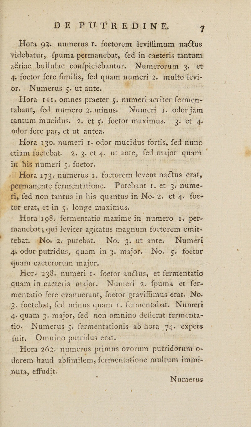 7 Hora Q2. numeras i. foetorem leviffimum natbus ✓ videbatur, fpuma permanebat, fed in caeteris tantum aeriae bullulae confpiciebantur. Numerorum 3. et 4. foetor fere fimilis, fed quam numeri 2. multo levi¬ or. Numerus 5. ut ante. Hora in. omnes praeter 5. numeri acriter fermen¬ tabant, fed numero 2. minus* Numeri 1. odor jam tantum mucidus. 2. et 5. foetor maximus. 3. et 4» odor fere par, et ut antea. Hora 130. numeri 1* odor mucidus fortis, fed nunc etiam foetebat. 2. 3. et 4. ut ante, fed major quam in his numeri 5. foetor. Hora 173. numerus 1. foetorem levem nadlus erat, permanente fermentaticne. Putebant 1. et 3. nume¬ ri, fed non tantus in his quantus in No. 2. et 4. foe¬ tor erat, et in 5. longe maximus. Hora 198. fermentatio maxime in numero 1, per¬ manebat; qui leviter agitatus magnum foetorem emit¬ tebat. No. 2. putebat. No. 3. ut ante. Numeri 4. odor putridus, quam in 3. major. No. 5. foetor quam caeterorum major. Hor, 238. numeri 1. foetor au£!us, et fermentatio quam in caeteris major. Numeri 2. fpuma et fer¬ mentatio fere evanuerant, foetor graviffimus erat. No. 3. foetebat, fed minus quam 1. fermentabat. Numeri 4. quam 3. major, fed non omnino defierat fermenta¬ tio. Numerus 5. fermentationis ab hora 74. expers fuit. Omnino putridus erat. Plora 262. numerus primus ovorum putridorum o~ dorem haud abfimilem, fermentatione multum immi¬ nuta, effudit. Numerus