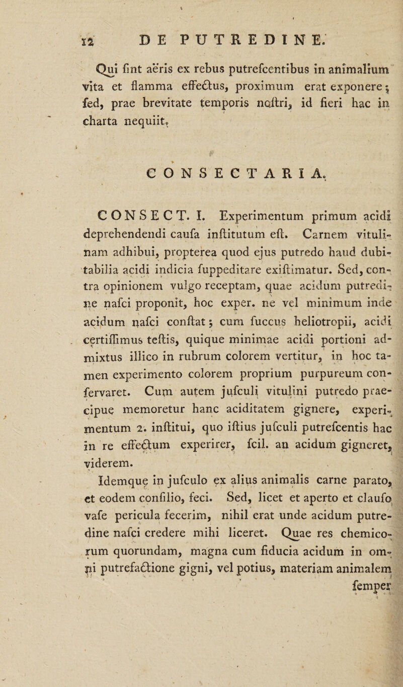 Qui fmt aeris ex rebus putrefcentibus in animalium vita et flamma effedtus, proximum erat exponere 5 fed, prae brevitate temporis naftri, id fieri hac in charta nequiit? CONSECTARIA, C O N S E C T. I. Experimentum primum acidi deprehendendi caufa inflitutum eft. Carnem vituli» nam adhibui, propterea quod ejus putredo haud dubi- tabilia acidi indicia fuppeditare exifiimatur. Sed, con¬ tra opinionem vulgo receptam, quae acidum putredi¬ ne nafci proponit, hoc exper. ne vel minimum inde t - acidum nafci conflat 5 cum fuccus heliotropii, acidi certiflimus teftis, quique minimae acidi portioni ad¬ mixtus illico in rubrum colorem vertitur, in hoc ta- men experimento colorem proprium purpureum con- fervaret. Cum autem jufculi vitulini putredo prae¬ cipue memoretur hanc aciditatem gignere, experi¬ mentum 2. inftitui, quo iftius jufculi putrefcentis hac in re effedum experirer, fcil. an acidum gigneret, viderem. Idemque in jufculo ex alius animalis carne parato, et eodem confilio, feci. Sed, licet et aperto et claufo vafe pericula fecerim, nihil erat unde acidum putre¬ dine nafci credere mihi liceret. Quae res chemico- rum quorundam, magna cum fiducia acidum in ora- j»i putrefadlione gigni, vel potius, materiam animalem /