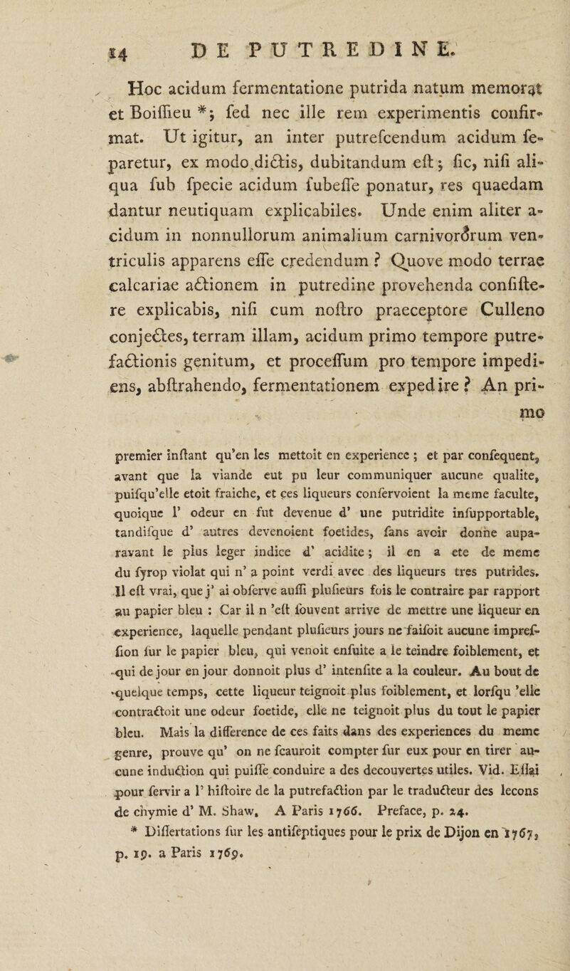 Hoc acidum fermentatione putrida natum memorat et Boiffieu fed nec ille rem experimentis confir¬ mat. Ut igitur, an inter putrefcendum acidum fe- paretur, ex modo,di£tis, dubitandum eft; fic, nili ali¬ qua fub fpecie acidum fubefie ponatur, res quaedam dantur neutiquam explicabiles. Unde enim aliter a- eidum in nonnullorum animalium carnivordrum ven¬ triculis apparens efie credendum ? Quove modo terrae calcariae adtionem in putredine provehenda confifte- re explicabis, nifi cum noilro praeceptore Culleno conjedles, terram illam, acidum primo tempore putre¬ factionis genitum, et proceflum pro tempore impedi¬ ens, abftrahendo, fermentationem expedire? An pri- ■v • mo premier inflant qu’en Ics mettoit en experiencc ; et par confequent, avant que la viande eut pu leur communiquer aucune quatite, puifqu’elle etoit fraiche, et ces liqueurs confervoicnt Ia meme faculte, quoique 1’ odeur cn fut devenue d’ une putridite infupportable» tandifque d’ autres devenoient foetides, fans avoir donne aupa- ravant le pius leger indice d’ acidite; il en a ete de meme du fyrop violat qui n’ a point verdi avec des liqueurs tres putrides, Il eft vrai, que j’ ai obferve aufli plufieurs fois le contraire par rapport au papier bleu : Car il n ’eft iouvent arrive de mettre une liqueur en experience, laquelle pendant plufieurs jours ne faifoit aucune impref- fion fur le papier bleu, qui venoit enfuite a le teindre foiblement, et qui dejour en jour donnoit plus d’ intenfite a la couleur. Au bout de •quelque temps, cette liqueur teignoit plus Foiblement, et lorfqu ’elle contraftoit une odeur foetide, elle ne teignoit plus du tout le papier bleu. Mais la difference de ces faits dans des experiences du meme genre, prouve qu’ on ne fcauroit compter fur eux pour en tirer au¬ cune indubtion qui puifle conduire a des decouvertes utiles. Vid. EHai pour fervir a 1’ hiftoire de la putrefa&ion par le tradu<fteur des lecons de enymie d’ M. Shaw, A Paris 1766. Preface, p. 14. * Diftertations fur les antifeptiques pour le prix de Dijon cnlyGy, p. 19. a Paris 1769.