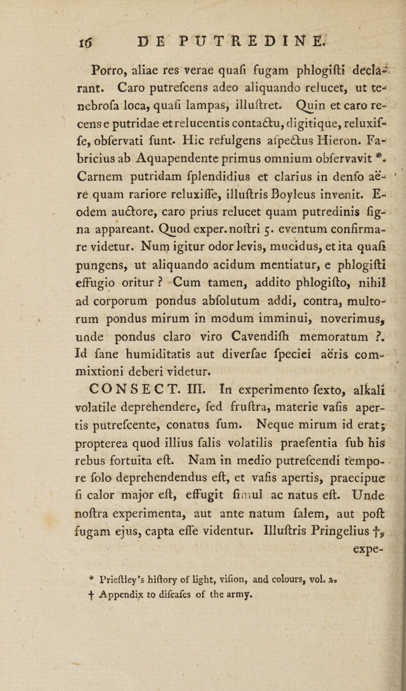 Porro, aliae res verae quali fugam phlogifti decla- rant. Caro putrefcens adeo aliquando relucet, ut te- nebrofa loca, quali lampas, illuftret. Quin et caro re¬ cense putridae et relucentis conta£hi, digitique, reluxif- fe, obfervati funt. Hic refulgens alpe£tus Hieron. Fa¬ bricius ab Aquapendente primus omnium obfervavit Carnem putridam fplendidius et clarius in denfo ae- ’ re quam rariore reluxilTe, illuftris Boyleus invenit. E- odem au&ore, caro prius relucet quam putredinis fig- na appareant. Quod exper. noftri 5. eventum confirma¬ re videtur. Num igitur odor levis, mucidus, et ita quali pungens, ut aliquando acidum mentiatur, e phlogifti effugio oritur ? Cum tamen, addito phlogifto, nihii ad corporum pondus abfolutum addi, contra, multo¬ rum pondus mirum in modum imminui, noverimus, unde pondus claro viro Cavendilh memoratum ?. Id fane humiditatis aut diverfae fpeciei aeris com¬ mixtioni deberi videtur. CONSECT. III. In experimento fexto, alkali volatile deprehendere, fed fruftra, materie vafis aper¬ tis putrefcente, conatus fum. Neque mirum id eratj propterea quod illius falis volatilis praefentia fub his rebus fortuita eft. Nam in medio putrefcendi tempo¬ re folo deprehendendus eft, et vafis apertis, praecipue fi calor major eft, effugit fimul ac natus eft. Unde noftra experimenta, aut ante natum falem, aut poft fugam ejus, capta effe videntur. Illuftris Pringelius f,- expe- * Prieftley^ hiftory of light, vifion, and colours, voh f Appendix to difeafes of the army.