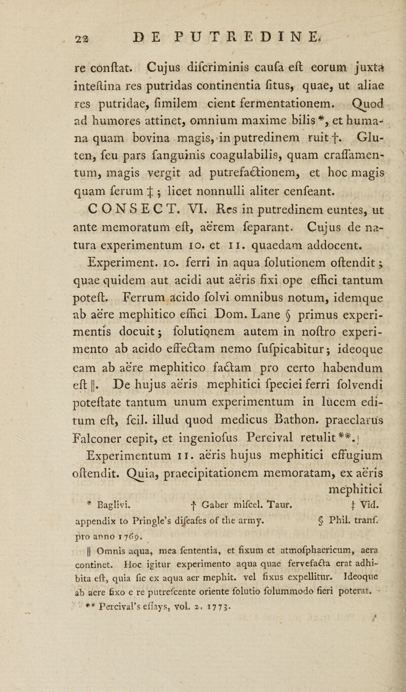 re conflat. Cujus difcriminis caufa efl eorum juxta inteflina res putridas continentia fitus, quae, ut aliae res putridae, fimilem cient fermentationem. Quod ad humores attinet, omnium maxime bilis #, et huma¬ na quam bovina magis, in putredinem ruitf. Glu¬ ten, feu pars fanguinis coagulabilis, quam craffamen- tum, magis vergit ad putrefactionem, et hoc magis quam ferum J ; licet nonnulli aliter cenfeant. C O N S E C T. VI. Res in putredinem euntes, ut ante memoratum efl, aerem feparant* Cujus de na¬ tura experimentum io. et n. quaedam addocent. Experiment. io. ferri in aqua folutionem oflendit; quae quidem aut acidi aut aeris fixi ope effici tantum potefl. Ferrum acido folvi omnibus notum, idemque ab aere mephitico effici Dom„ Lane § primus experi¬ mentis docuit; folutiqnem autem in noflro experi¬ mento ab acido effedlam nemo fufpicabitur; ideoque eam ab aere mephitico fadtam pro certo habendum efl ||. De hujus aeris mephitici fpeciei ferri folvendi poteflate tantum unum experimentum in lucem edi¬ tum efl, fcil. illud quod medicus Bathon. praeclarus Falconer cepit, et ingeniofus Pereival retulit##. 5 Experimentum 11. aeris hujus mephitici effugium oflendit. Quia, praecipitationem memoratam, ex aeris mephitici * Baglivi. f Gaber mifcel. Taur. $ Vid. appendix to Pringle’s dijeafes of the army. § Phil. tranf. pro anno i 769. || Omnis aqua, mea fententia, et fixum et atmofphaericum, aera continet. Hoc igitur experimento aqua quae fervefacta erat adhi¬ bita eft, quia fic ex aqua aer mephit. vel fixus expellitur. Ideoque ab aere fixo e re putrefeente oriente folutio folummodo fieri poteras. ** PercivaPs eflays, vol. 2. 17 73-