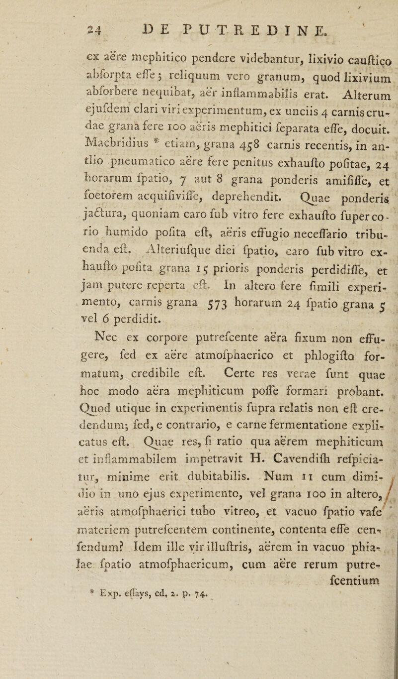 ex aere mephitico pendere videbantur, lixivio cauflico abfoipta elTe 5 reliquum vero granum, quod lixivium abiorbere nequibat, aer i n fiam m abii is erat. Alterum ejufdem clari viri experimentum, ex unciis 4 carnis cru¬ dae grana fere 100 aeris mephitici feparata effe, docuit. Macbridius * etiam, grana 458 carnis recentis, in an- tlio pneumatico aere fere penitus exhaufto politae, 24 horarum fpatio, 7 aut 8 grana ponderis amififfe, et foeto rem acquifiviffe, deprehendit. Quae ponderis jactura, quoniam caro fub vitro fere exhaufto fuperco¬ rio hurnido pofita eft, aeris effugio neceffario tribu¬ enda eft, Alteriufque diei fpatio, caro fub vitro ex¬ haufto pofita grana 1 5 prioris ponderis perdidiffe, et jam putere reperta eft, In altero fere fimili experi¬ mento, carnis grana 573 horarum 24 fpatio grana 5 vel 6 perdidit. Nec ex corpore putrefcente aera fixum non effu¬ gere, fed ex aere atmofpnaerico et phlogifto for¬ matum, credibile eft. Certe res verae funt quae hoc modo aera mephiticum poffe formari probant. Quod utique in experimentis fupra relatis non eft cre¬ dendum*, fed, e contrario, e carne fermentatione expli¬ catus eft. Quae res, fi ratio qua aerem mephiticum et xnflammabilem impetravit H. Cavendifh refpicia- tur, minime erit dubitabilis. Num n cum dimi¬ dio in uno ejus experimento, vel grana 100 in altero,/ aeris atmofphaerici tubo vitreo, et vacuo fpatio vafe materiem putrefcentem continente, contenta effe cen- fendum? Idem ille vir illuftris, aerem in vacuo pbia-. lae fpatio atrnofphaericum, cum aere rerum putre- fcentium * Exp. efTays, ed, a. p. 74.