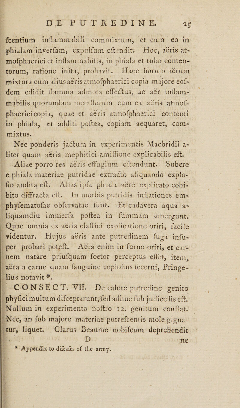 Icentium inflammabili commixtum, et cum eo in phialam inverfam, expulfum oftmdit. Hoc, aeris at- mofphaerici et inflamrnabilis, in phiala et tubo conten¬ torum, ratione inita, probavit. Haec horum aerum mixtura cum alius aeris atmofphaerici copia majore eoR dem edidit flamma admota effeftus, ac aer inflam- mabilis quorundam metallorum cum ea aeris atmof¬ phaerici copia, quae et aeris atmofphaerici contenti in phiala, et additi poftea, copiam aequaret, coni» mixtus. Nec ponderis jablura in experimentis Macbridii a- liter quam aeris mephitici amifTione explicabilis eft. Aliae porro res aeris effugium offendunt. Subere e phiala materiae putridae extracto aliquando expio» fio audita eft. Alias ipfa phiala aere explicato cohi¬ bito diffracta eft. In morbis putridis inflationes em- phyfematofae obfervatae lunt. Et cadavera aqua a- liquamdiu immerfa poftea in fummam emergunt» Quae omnia ex aeris elaftici explicatione oriri, facile videntur. Hujus aeris ante putredinem fuga infu- per probari poteft. Aera enim in furno oriri, et car¬ nem natare priufquam foetor perceptus effet, item, aera a carne quam fanguine copiofius fecerni, Pringe- liu s notavit *. C O N S E C T. VII. De calore putredine genito phylici multum difceptaruntffed adhuc fub judicedis eft. Nullum in experimento noftro 12. genitum conflat. Nec, an fub majore materiae putrefcentis mole gigna¬ tur, liquet. Clarus Beaume nobifcum deprehendit D ne * Appendix to difeafes of the army.