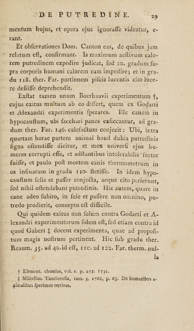 2^ mentum hujus, et opera ejus ignorafle videatur, e- rant. Et obfervationes Dom. Canton eas, de quibus jam relatum eft, confirmant. Is maximum aeftivum calo¬ rem putredinem expedire judicat, fed 20. gradum fu- pra corporis humani calorem eam impedire; et in gra¬ du 118. ther. Far. portionem pifcis lucentis cito luce¬ re defiiffe deprehendit. Exftat tamen unum Boerbaavii experimentum f, cujus exitus multum ab eo differt, quem ex Godarti et Alexandri experimentis fperares. Ille canem in hypocauflum, ubi facchari panes exficcantur, ad gra¬ dum ther. Far. 146. calefactum conjecit: Ubi, intra quartam horae partem animal haud dubia putredinis ligna oftendiffe dicitur, et mox univerfi ejus hu¬ mores corrupti effe, et aditantibus intolerabilis 'foetor fuiffe, et paulo poft mortem canis thermometrum in os infmatum in gradu no. ftetiffe. In idem hypo- cauftum felis et paffer conjedta, aeque cito perierunt, fed nihil offendebant putredinis. Hic autem, quare in cane adeo fubito, in fele et paffere non omnino, pu¬ tredo prodierit, conceptu eff difficile. Qui quidem exitus non folurn contra Godarti et A- lexandri experimentorum fidem eft, fed etiam contra id quod Gaberi f docent experimenta, quae ad propofi- tum magis noftrum pertinent. Hic fub gradu ther. Reaum. 35. ad 40.id eft, 1 ic. ad 122. Far. therm. nui- * la | Eiement. chemiae, vol. 1. p. 275* 173^- | Mifcellan. Taurinenfia, tom. 3. 1766, p. 65. De humoribus a- aimalibus ipecimen tertium.