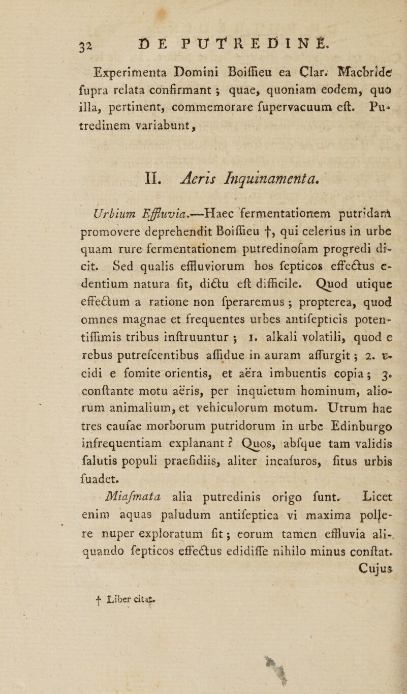 Experimenta Domini Boiffieu ea Clar. Macbrlde fupra relata confirmant ; quae, quoniam eodem, quo illa, pertinent, commemorare fupervacuum eft. Pu* tredinem variabunt, II. Aeris Inquinamenta. Urbium Effluvia.—Haec fermentationem putndani promovere deprehendit Boifiieu f, qui celerius in urbe quam rure fermentationem putredinofam progredi di¬ cit. Sed qualis effluviorum hos fepticos effe£his c- dentium natura fit, didtu eil difficile. Quod utique efFedtum a ratione non fperaremus ; propterea, quod omnes magnae et frequentes urbes antifepticis poten- tiffimis tribus inftruuntur *, i. alkali volatili, quod e rebus putrefcentibus affidue in auram affurgit; 2. z* eidi e fomite orientis, et aera imbuentis copia; 3. conflante motu aeris, per inquietum hominum, alio¬ rum animalium, et vehiculorum motum. Utrum hae tres caufae morborum putridorum in urbe Edinburgo infrequentiam explanant ? Quos, abfque tam validis falutis populi praefidiis, aliter incaiuros, fitus urbis fuadet. Miafmata alia putredinis origo funt^ Licet enim aquas paludum antifeptica vi maxima polje- re nuper exploratum fit; eorum tamen effluvia ali¬ quando fepticos effeclus edidifle nihilo minus conftat. Cujus f Liber citat.