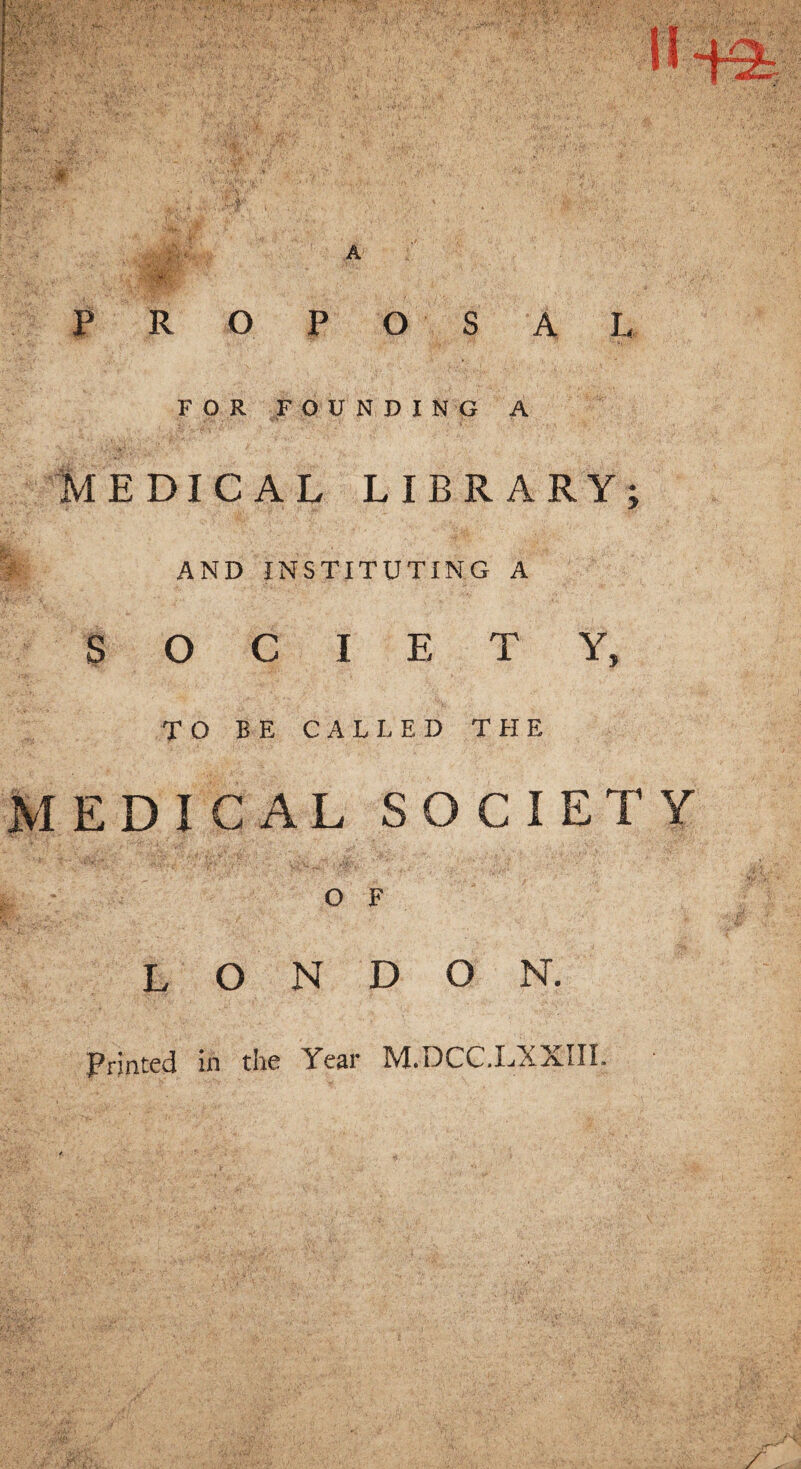 :.v ,u..K,-S •• ;L y P R O P O S A L FOR FOUNDING A MEDICAL LIBRARY; AND INSTITUTING A SOCIETY, TO BE CALLED THE MEDICAL SOCIETY O F LONDON. Printed in the Year M.DCC.LXXIIL