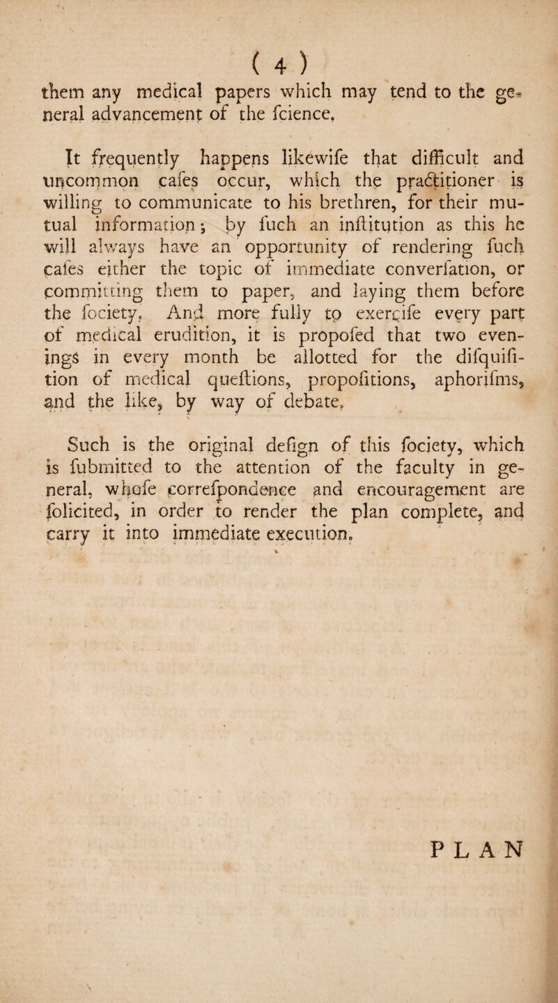 them any medical papers which may tend to the ge^ neral advancement of the fcience. It frequently happens likewife that difficult and uncommon cafes occur, which the pradlitioner is willing to communicate to his brethren, for their mu¬ tual information; by fuch an inftitqrion as this he will always have an opportunity of rendering fuch cafes either the topic of immediate converlation, or committing them to paper, and laying them before the fociety. And more fully to exerqife every part of medical erudition, it is propofed that two even¬ ings in every month be allotted for the difquifi- tion of medical queftions, proportions, aphorifms, and the like, by way of debate, Such is the original defign of this fociety, which is fubmitted to the attention of the faculty in ge¬ neral, whofe correfpondence and encouragement are folicited, in order to render the plan complete, and carry it into immediate execution. ) PLAN