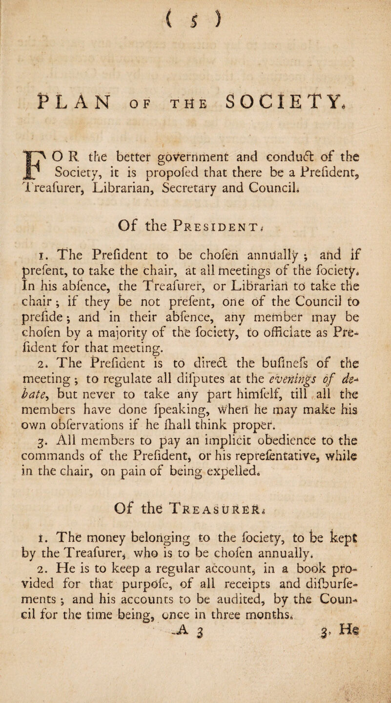 PLAN OF THE SOCIETY. FO R the better government and conduct of the Society, it is propofed that there be a Prefident*, Treafurer, Librarian, Secretary and Councih Of the President* i. The Prefident to be chofen annually ; and if prefent, to take the chair, at all meetings of the fociety* In his abfence, the Treafurer, or Librarian to take the chair; if they be not prefent, one of the Council to prefide; and in their abfence, any member may be chofen by a majority of the fociety, to officiate as Pre¬ fident for that meeting. 2* The Prefident is to direct the bufnefs of the meeting ; to regulate all difputes at the evenings of de~ bate, but never to take any part himfelf, till all the members have done fpeaking, when he may make his own obfervations if he ffiall think proper. 3. All members to pay an implicit obedience to the commands of the Prefident* or his rep refen tative, while in the chair, on pain of being expelled* Of the Treasurer i. The money belonging to the fociety, to be kept by the Treafurer* who is to be chofen annually. 2. He is to keep a regular account* in a book pro¬ vided for that purpofe, of all receipts and difburfe- ments *, and his accounts to be audited, by the Coun¬ cil for the time being, once in three months. .A 3 3, 1