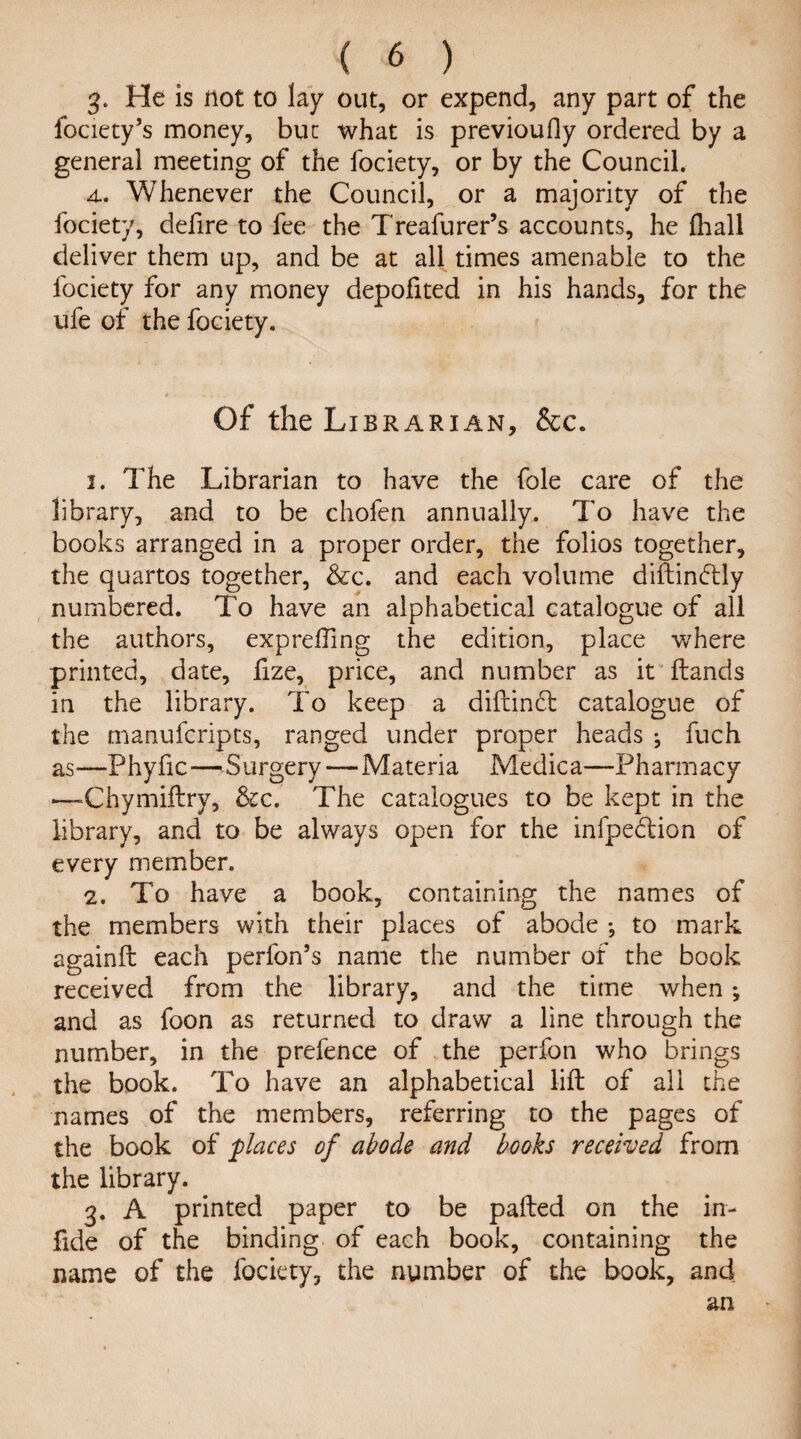 3. He is not to lay out, or expend, any part of the fociety’s money, but what is previoufly ordered by a general meeting of the fociety, or by the Council. 4.. Whenever the Council, or a majority of the fociety, defire to fee the T'reafurer’s accounts, he (hall deliver them up, and be at all times amenable to the fociety for any money depofited in his hands, for the ufe of the fociety. Of the Librarian, &c. 1. The Librarian to have the foie care of the library, and to be chofen annually. To have the books arranged in a proper order, the folios together, the quartos together, &c. and each volume diftindTly numbered. To have an alphabetical catalogue of all the authors, exprefting the edition, place where printed, date, fize, price, and number as it Hands in the library. To keep a diftinft catalogue of the msnufcripts, ranged under proper heads ^ fuch as—Phyfic—Surgery—Materia Medica—Pharmacy —Chymiftry, &c. The catalogues to be kept in the library, and to be always open for the infpe&ion of every member. 2. To have a book, containing the names of the members with their places of abode •, to mark againft each perfon’s name the number of the book received from the library, and the time when; and as foon as returned to draw a line through the number, in the prefence of the perfon who brings the book. To have an alphabetical lift of all the names of the members, referring to the pages of the book of places of abode and books received from the library. 3. A printed paper to be pafted on the in- fide of the binding of each book, containing the name of the fociety, the number of the book, andi an *