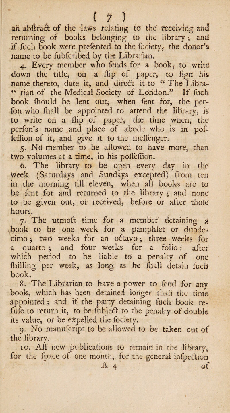 arl abftraft of tfie laws relating to the receiving and returning of books belonging to the library •, and if fuch book v/ere prefented to the fociety, the donor’s name to be fubfcribed by the Librarian. 4. Every member who fends for a book, to write down the title, on a flip of paper, to figri his name thereto, date it, and diredt it to “ The Libra- “ rian of the Medical Society of London.” If fuch book fhould be lent out^ when fent for, the per- fon who fhall be appointed to attend the library, is to write on a flip of paper, the time when, the perfon’s name and place of abode who is in pof- feffion of it, and give it to the meffenger, 5. No member to be allowed to have more, than two volumes at a time, in his pofTefTion. 6. The library to be open every day in the week (Saturdays and Sundays excepted) from ten in the morning till eleven, when all books are to be fent for and returned to the library * and none to be given out, or received, before or after thofe hours. / *■ 7< The utmoff time for a member detaining a book to be one week for a pamphlet or duode¬ cimo 5 two weeks for an odtavo; three weeks for a quarto *, and four weeks for a folio: after which period to be liable to a penalty of one {billing per week, as long as he fhall detain fuch book. 8. The Librarian to have a power to fend for any book, which has been detained longer than the time appointed ; and if the party detaining fuch book re- fufe to return it, to be fubjed to the penalty of double its value, or be expelled the fociety. 9. No manufcript to be allowed to be taken out of the library. 10. All new publications to remain in the library^ for the fpace of one month, for the general infpedion A 4 of